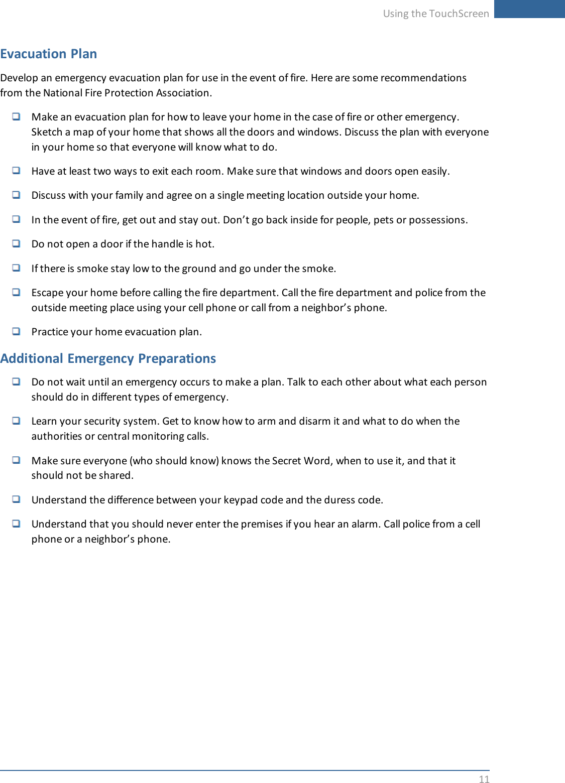 Using the TouchScreen11Evacuation PlanDevelop an emergency evacuation plan for use in the event of fire. Here are some recommendationsfrom the National Fire Protection Association.Make an evacuation plan for how to leave your home in the case of fire or other emergency.Sketch a map of your home that shows all the doors and windows. Discuss the plan with everyonein your home so that everyone will know what to do.Have at least two ways to exit each room. Make sure that windows and doors open easily.Discuss with your family and agree on a single meeting location outside your home.In the event of fire, get out and stay out. Don’t go back inside for people, pets or possessions.Do not open a door if the handle is hot.If there is smoke stay low to the ground and go under the smoke.Escape your home before calling the fire department. Call the fire department and police from theoutside meeting place using your cell phone or call from a neighbor’s phone.Practice your home evacuation plan.Additional Emergency PreparationsDo not wait until an emergency occurs to make a plan. Talk to each other about what each personshould do in different types of emergency.Learn your security system. Get to know how to arm and disarm it and what to do when theauthorities or central monitoring calls.Make sure everyone (who should know) knows the Secret Word, when to use it, and that itshould not be shared.Understand the difference between your keypad code and the duress code.Understand that you should never enter the premises if you hear an alarm. Call police from a cellphone or a neighbor’s phone.