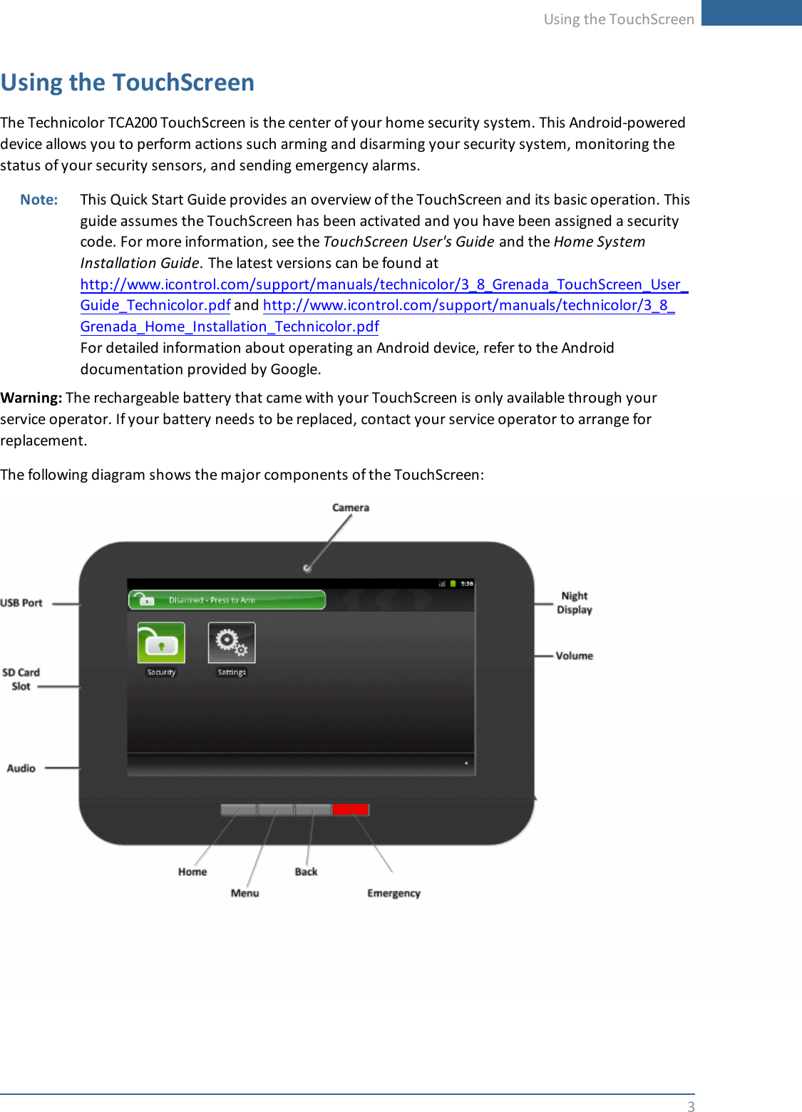 Using the TouchScreen3Using the TouchScreenThe Technicolor TCA200 TouchScreen is the center of your home security system. This Android-powereddevice allows you to perform actions such arming and disarming your security system, monitoring thestatus of your security sensors, and sending emergency alarms.Note: This Quick Start Guide provides an overview of the TouchScreen and its basic operation. Thisguide assumes the TouchScreen has been activated and you have been assigned a securitycode. For more information, see the TouchScreen User&apos;s Guide and the HomeSystemInstallation Guide. The latest versions can be found athttp://www.icontrol.com/support/manuals/technicolor/3_8_Grenada_TouchScreen_User_Guide_Technicolor.pdf and http://www.icontrol.com/support/manuals/technicolor/3_8_Grenada_Home_Installation_Technicolor.pdfFor detailed information about operating an Android device, refer to the Androiddocumentation provided by Google.Warning: The rechargeable battery that came with your TouchScreen is only available through yourservice operator. If your battery needs to be replaced, contact your service operator to arrange forreplacement.The following diagram shows the major components of the TouchScreen: