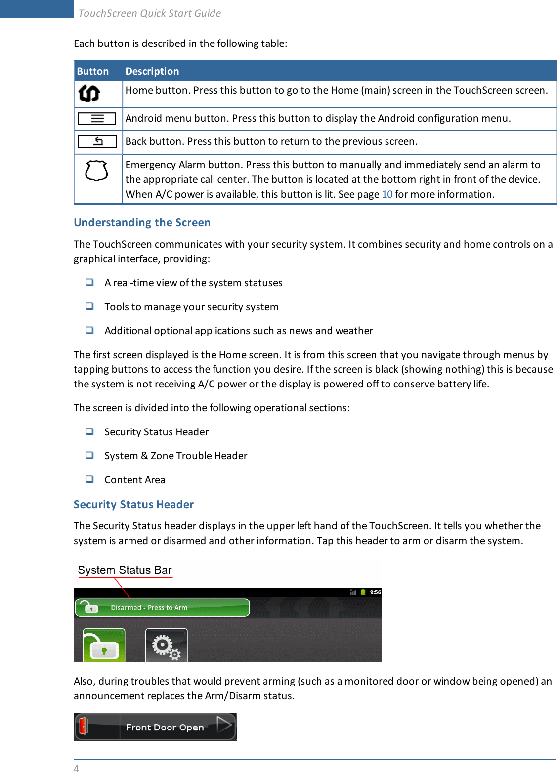 4Each button is described in the following table:Button DescriptionHome button. Press this button to go to the Home (main) screen in the TouchScreen screen.Android menu button. Press this button to display the Android configuration menu.Back button. Press this button to return to the previous screen.Emergency Alarm button. Press this button to manually and immediately send an alarm tothe appropriate call center. The button is located at the bottom right in front of the device.When A/C power is available, this button is lit. See page 10 for more information.Understanding the ScreenThe TouchScreen communicates with your security system. It combines security and home controls on agraphical interface, providing:A real-time view of the system statusesTools to manage your security systemAdditional optional applications such as news and weatherThe first screen displayed is the Home screen. It is from this screen that you navigate through menus bytapping buttons to access the function you desire. If the screen is black (showing nothing) this is becausethe system is not receiving A/C power or the display is powered off to conserve battery life.The screen is divided into the following operational sections:Security Status HeaderSystem &amp; Zone Trouble HeaderContent AreaSecurity Status HeaderThe Security Status header displays in the upper left hand of the TouchScreen. It tells you whether thesystem is armed or disarmed and other information. Tap this header to arm or disarm the system.Also, during troubles that would prevent arming (such as a monitored door or window being opened) anannouncement replaces the Arm/Disarm status.TouchScreen Quick Start Guide