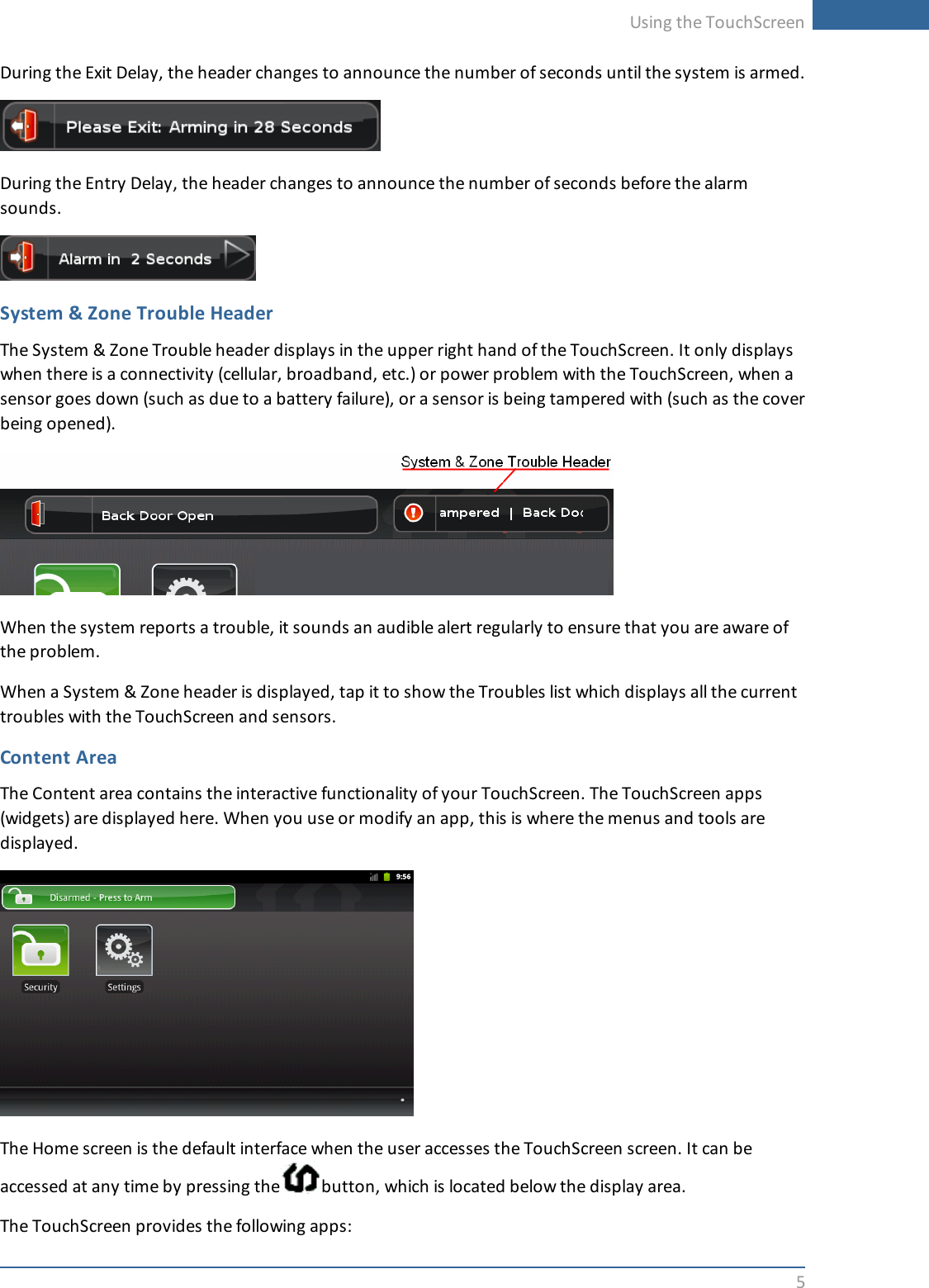 Using the TouchScreen5During the Exit Delay, the header changes to announce the number of seconds until the system is armed.During the Entry Delay, the header changes to announce the number of seconds before the alarmsounds.System &amp; Zone Trouble HeaderThe System &amp; Zone Trouble header displays in the upper right hand of the TouchScreen. It only displayswhen there is a connectivity (cellular, broadband, etc.) or power problem with the TouchScreen, when asensor goes down (such as due to a battery failure), or a sensor is being tampered with (such as the coverbeing opened).When the system reports a trouble, it sounds an audible alert regularly to ensure that you are aware ofthe problem.When a System &amp; Zone header is displayed, tap it to show the Troubles list which displays all the currenttroubles with the TouchScreen and sensors.Content AreaThe Content area contains the interactive functionality of your TouchScreen. The TouchScreen apps(widgets) are displayed here. When you use or modify an app, this is where the menus and tools aredisplayed.The Home screen is the default interface when the user accesses the TouchScreen screen.It can beaccessed at any time by pressing the button, which is located below the display area.The TouchScreen provides the following apps: