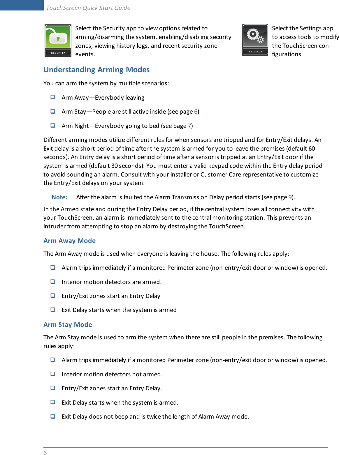 6Select the Security app to view options related toarming/disarming the system, enabling/disabling securityzones, viewing history logs, and recent security zoneevents.Select the Settings appto access tools to modifythe TouchScreen con-figurations.Understanding Arming ModesYou can arm the system by multiple scenarios:Arm Away—Everybody leavingArm Stay—People are still active inside (see page 6)Arm Night—Everybody going to bed (see page 7)Different arming modes utilize different rules for when sensors are tripped and for Entry/Exit delays. AnExit delay is a short period of time after the system is armed for you to leave the premises (default 60seconds). An Entry delay is a short period of time after a sensor is tripped at an Entry/Exit door if thesystem is armed (default 30 seconds). You must enter a valid keypad code within the Entry delay periodto avoid sounding an alarm. Consult with your installer or Customer Care representative to customizethe Entry/Exit delays on your system.Note: After the alarm is faulted the Alarm Transmission Delay period starts (see page 9).In the Armed state and during the Entry Delay period, if the central system loses all connectivity withyour TouchScreen, an alarm is immediately sent to the central monitoring station. This prevents anintruder from attempting to stop an alarm by destroying the TouchScreen.Arm Away ModeThe Arm Away mode is used when everyone is leaving the house. The following rules apply:Alarm trips immediately if a monitored Perimeter zone (non-entry/exit door or window) is opened.Interior motion detectors are armed.Entry/Exit zones start an Entry DelayExit Delay starts when the system is armedArm Stay ModeThe Arm Stay mode is used to arm the system when there are still people in the premises. The followingrules apply:Alarm trips immediately if a monitored Perimeter zone (non-entry/exit door or window) is opened.Interior motion detectors not armed.Entry/Exit zones start an Entry Delay.Exit Delay starts when the system is armed.Exit Delay does not beep and is twice the length of Alarm Away mode.TouchScreen Quick Start Guide