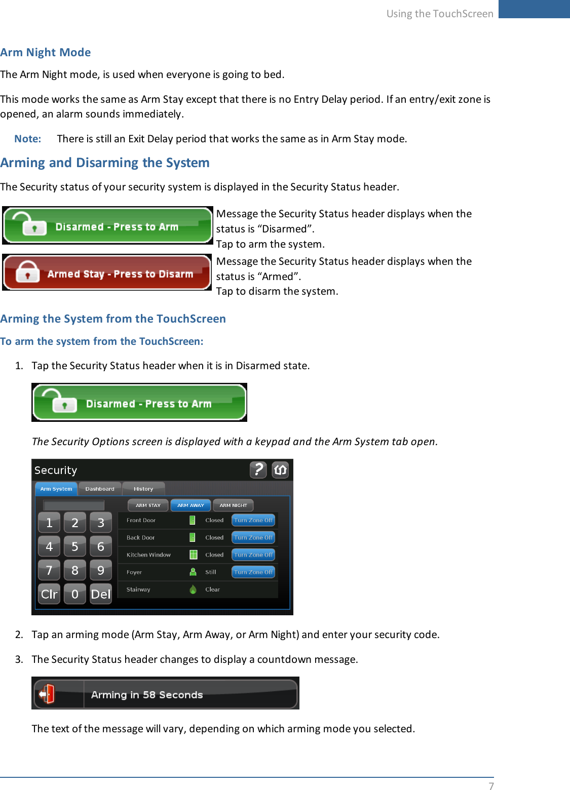 Using the TouchScreen7Arm Night ModeThe Arm Night mode, is used when everyone is going to bed.This mode works the same as Arm Stay except that there is no Entry Delay period. If an entry/exit zone isopened, an alarm sounds immediately.Note: There is still an Exit Delay period that works the same as in Arm Stay mode.Arming and Disarming the SystemThe Security status of your security system is displayed in the Security Status header.Message the Security Status header displays when thestatus is “Disarmed”.Tap to arm the system.Message the Security Status header displays when thestatus is “Armed”.Tap to disarm the system.Arming the System from the TouchScreenTo arm the system from the TouchScreen:1. Tap the Security Status header when it is in Disarmed state.The Security Options screen is displayed with a keypad and the Arm System tab open.2. Tap an arming mode (Arm Stay, Arm Away, or Arm Night) and enter your security code.3. The Security Status header changes to display a countdown message.The text of the message will vary, depending on which arming mode you selected.