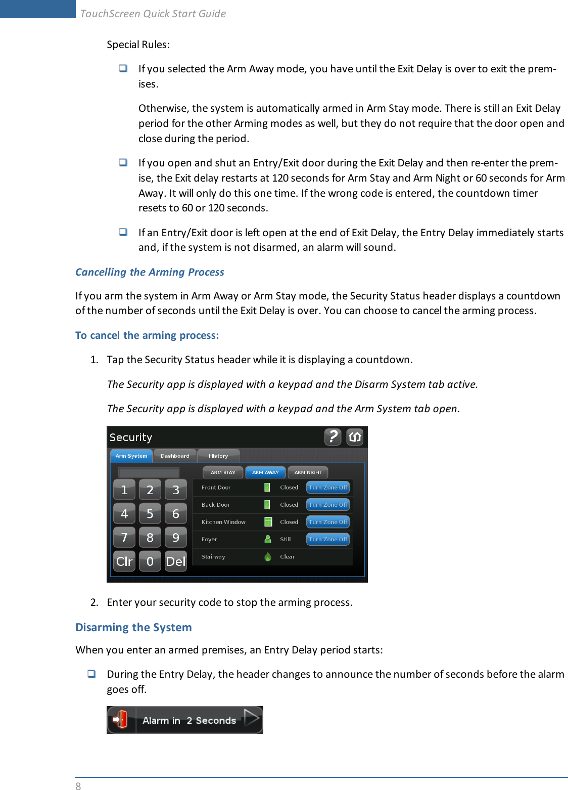 8Special Rules:If you selected the Arm Away mode, you have until the Exit Delay is over to exit the prem-ises.Otherwise, the system is automatically armed in Arm Stay mode. There is still an Exit Delayperiod for the other Arming modes as well, but they do not require that the door open andclose during the period.If you open and shut an Entry/Exit door during the Exit Delay and then re-enter the prem-ise, the Exit delay restarts at 120 seconds for Arm Stay and Arm Night or 60 seconds for ArmAway. It will only do this one time. If the wrong code is entered, the countdown timerresets to 60 or 120 seconds.If an Entry/Exit door is left open at the end of Exit Delay, the Entry Delay immediately startsand, if the system is not disarmed, an alarm will sound.Cancelling the Arming ProcessIf you arm the system in Arm Away or Arm Stay mode, the Security Status header displays a countdownof the number of seconds until the Exit Delay is over. You can choose to cancel the arming process.To cancel the arming process:1. Tap the Security Status header while it is displaying a countdown.The Security app is displayed with a keypad and the Disarm System tab active.The Security app is displayed with a keypad and the Arm System tab open.2. Enter your security code to stop the arming process.Disarming the SystemWhen you enter an armed premises, an Entry Delay period starts:During the Entry Delay, the header changes to announce the number of seconds before the alarmgoes off.TouchScreen Quick Start Guide