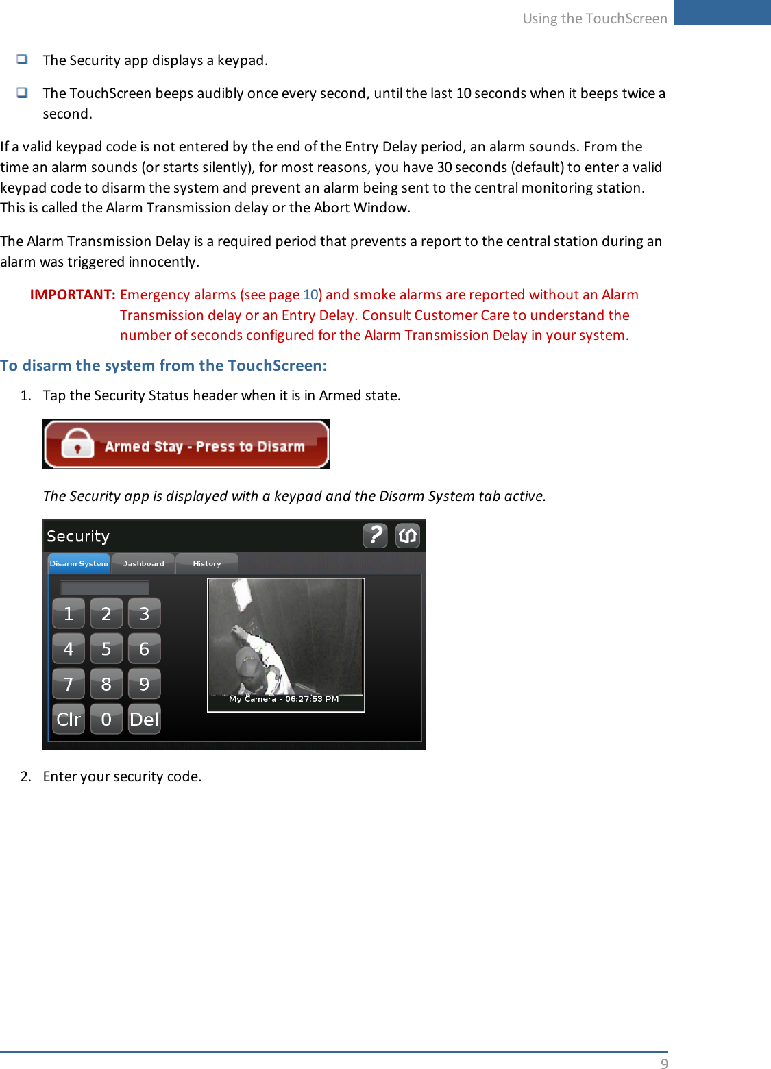 Using the TouchScreen9The Security app displays a keypad.The TouchScreen beeps audibly once every second, until the last 10 seconds when it beeps twice asecond.If a valid keypad code is not entered by the end of the Entry Delay period, an alarm sounds. From thetime an alarm sounds (or starts silently), for most reasons, you have 30 seconds (default) to enter a validkeypad code to disarm the system and prevent an alarm being sent to the central monitoring station.This is called the Alarm Transmission delay or the Abort Window.The Alarm Transmission Delay is a required period that prevents a report to the central station during analarm was triggered innocently.IMPORTANT: Emergency alarms (see page 10) and smoke alarms are reported without an AlarmTransmission delay or an Entry Delay. Consult Customer Care to understand thenumber of seconds configured for the Alarm Transmission Delay in your system.To disarm the system from the TouchScreen:1. Tap the Security Status header when it is in Armed state.The Security app is displayed with a keypad and the Disarm System tab active.2. Enter your security code.