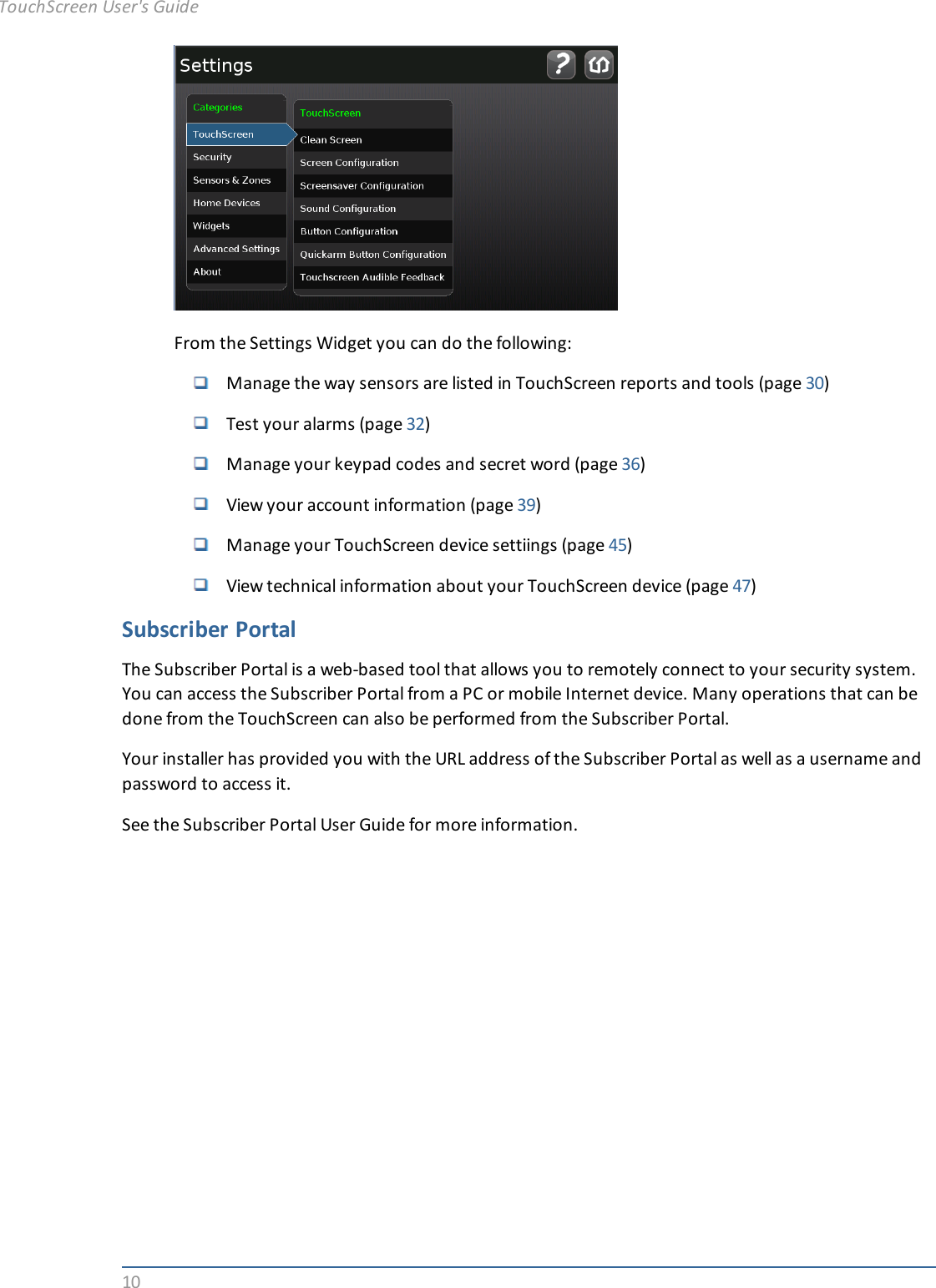 10From the Settings Widget you can do the following:Manage the way sensors are listed in TouchScreen reports and tools (page 30)Test your alarms (page 32)Manage your keypad codes and secret word (page 36)View your account information (page 39)Manage your TouchScreen device settiings (page 45)View technical information about your TouchScreen device (page 47)Subscriber PortalThe Subscriber Portal is a web-based tool that allows you to remotely connect to your security system.You can access the Subscriber Portal from a PC or mobile Internet device. Many operations that can bedone from the TouchScreen can also be performed from the Subscriber Portal.Your installer has provided you with the URL address of the Subscriber Portal as well as a username andpassword to access it.See the Subscriber Portal User Guide for more information.TouchScreen User&apos;s Guide