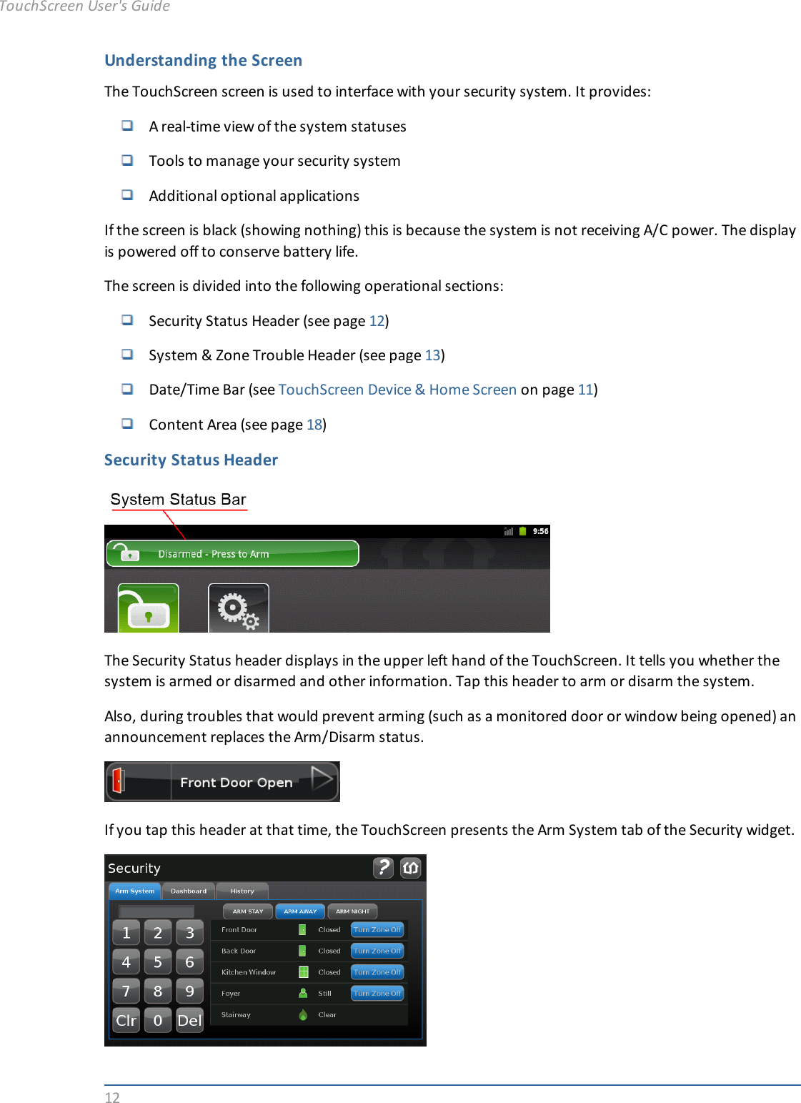 12Understanding the ScreenThe TouchScreen screen is used to interface with your security system. It provides:A real-time view of the system statusesTools to manage your security systemAdditional optional applicationsIf the screen is black (showing nothing) this is because the system is not receiving A/C power. The displayis powered off to conserve battery life.The screen is divided into the following operational sections:Security Status Header (see page 12)System &amp; Zone Trouble Header (see page 13)Date/Time Bar (see TouchScreen Device &amp; Home Screen on page 11)Content Area (see page 18)Security Status HeaderThe Security Status header displays in the upper left hand of the TouchScreen. It tells you whether thesystem is armed or disarmed and other information. Tap this header to arm or disarm the system.Also, during troubles that would prevent arming (such as a monitored door or window being opened) anannouncement replaces the Arm/Disarm status.If you tap this header at that time, the TouchScreen presents the Arm System tab of the Security widget.TouchScreen User&apos;s Guide