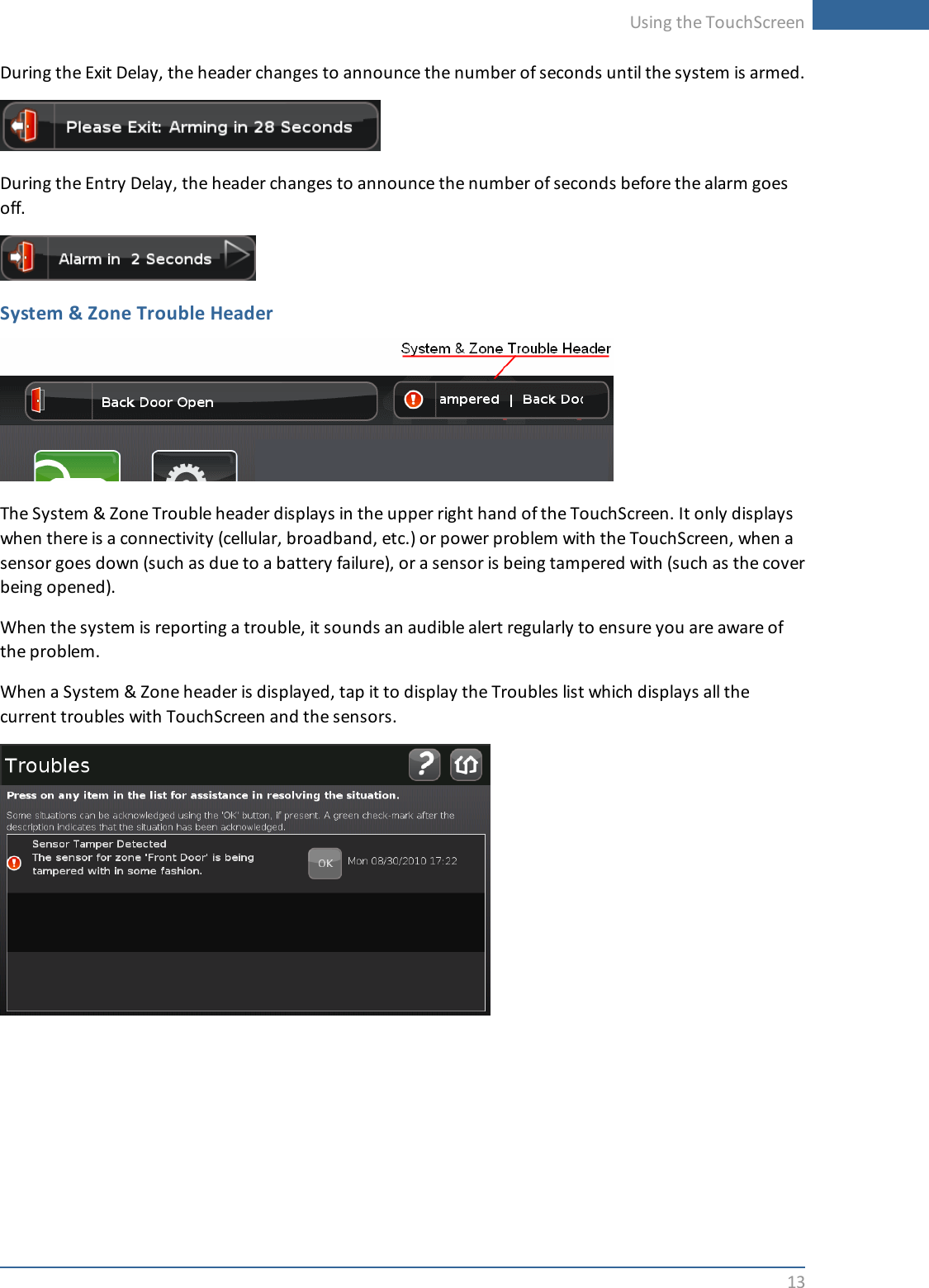 Using the TouchScreen13During the Exit Delay, the header changes to announce the number of seconds until the system is armed.During the Entry Delay, the header changes to announce the number of seconds before the alarm goesoff.System &amp; Zone Trouble HeaderThe System &amp; Zone Trouble header displays in the upper right hand of the TouchScreen. It only displayswhen there is a connectivity (cellular, broadband, etc.) or power problem with the TouchScreen, when asensor goes down (such as due to a battery failure), or a sensor is being tampered with (such as the coverbeing opened).When the system is reporting a trouble, it sounds an audible alert regularly to ensure you are aware ofthe problem.When a System &amp; Zone header is displayed, tap it to display the Troubles list which displays all thecurrent troubles with TouchScreen and the sensors.