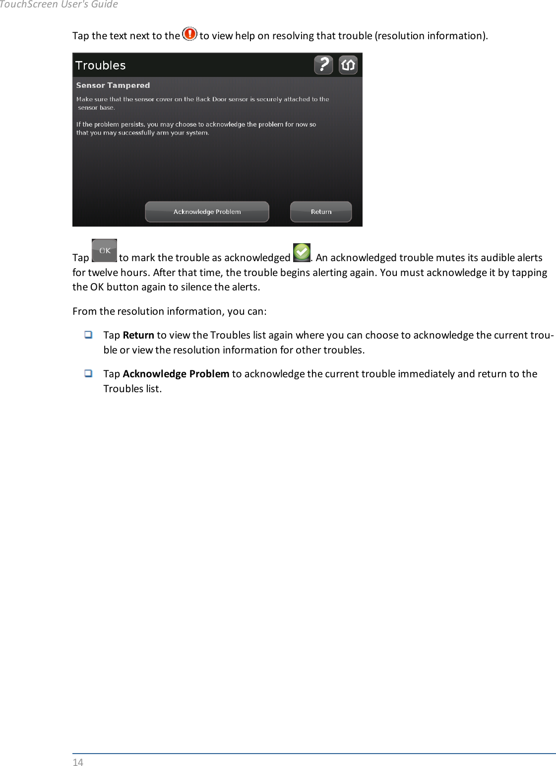 14Tap the text next to the to view help on resolving that trouble (resolution information).Tap to mark the trouble as acknowledged . An acknowledged trouble mutes its audible alertsfor twelve hours. After that time, the trouble begins alerting again. You must acknowledge it by tappingthe OK button again to silence the alerts.From the resolution information, you can:Tap Return to view the Troubles list again where you can choose to acknowledge the current trou-ble or view the resolution information for other troubles.Tap Acknowledge Problem to acknowledge the current trouble immediately and return to theTroubles list.TouchScreen User&apos;s Guide