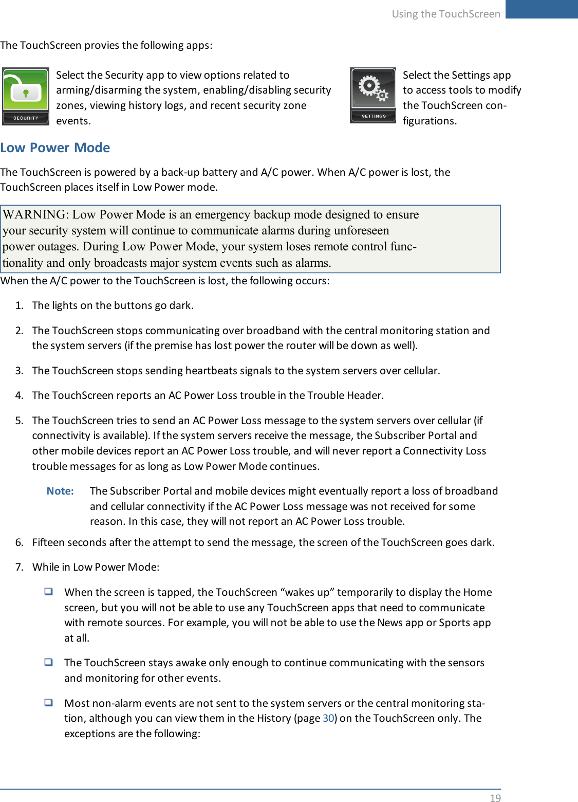 Using the TouchScreen19The TouchScreen provies the following apps:Select the Security app to view options related toarming/disarming the system, enabling/disabling securityzones, viewing history logs, and recent security zoneevents.Select the Settings appto access tools to modifythe TouchScreen con-figurations.Low Power ModeThe TouchScreen is powered by a back-up battery and A/C power. When A/C power is lost, theTouchScreen places itself in Low Power mode.WARNING: Low Power Mode is an emergency backup mode designed to ensureyour security system will continue to communicate alarms during unforeseenpower outages. During Low Power Mode, your system loses remote control func-tionality and only broadcasts major system events such as alarms.When the A/C power to the TouchScreen is lost, the following occurs:1. The lights on the buttons go dark.2. The TouchScreen stops communicating over broadband with the central monitoring station andthe system servers (if the premise has lost power the router will be down as well).3. The TouchScreen stops sending heartbeats signals to the system servers over cellular.4. The TouchScreen reports an AC Power Loss trouble in the Trouble Header.5. The TouchScreen tries to send an AC Power Loss message to the system servers over cellular (ifconnectivity is available). If the system servers receive the message, the Subscriber Portal andother mobile devices report an AC Power Loss trouble, and will never report a Connectivity Losstrouble messages for as long as Low Power Mode continues.Note: The Subscriber Portal and mobile devices might eventually report a loss of broadbandand cellular connectivity if the AC Power Loss message was not received for somereason. In this case, they will not report an AC Power Loss trouble.6. Fifteen seconds after the attempt to send the message, the screen of the TouchScreen goes dark.7. While in Low Power Mode:When the screen is tapped, the TouchScreen “wakes up” temporarily to display the Homescreen, but you will not be able to use any TouchScreen apps that need to communicatewith remote sources. For example, you will not be able to use the News app or Sports appat all.The TouchScreen stays awake only enough to continue communicating with the sensorsand monitoring for other events.Most non-alarm events are not sent to the system servers or the central monitoring sta-tion, although you can view them in the History (page 30) on the TouchScreen only. Theexceptions are the following: