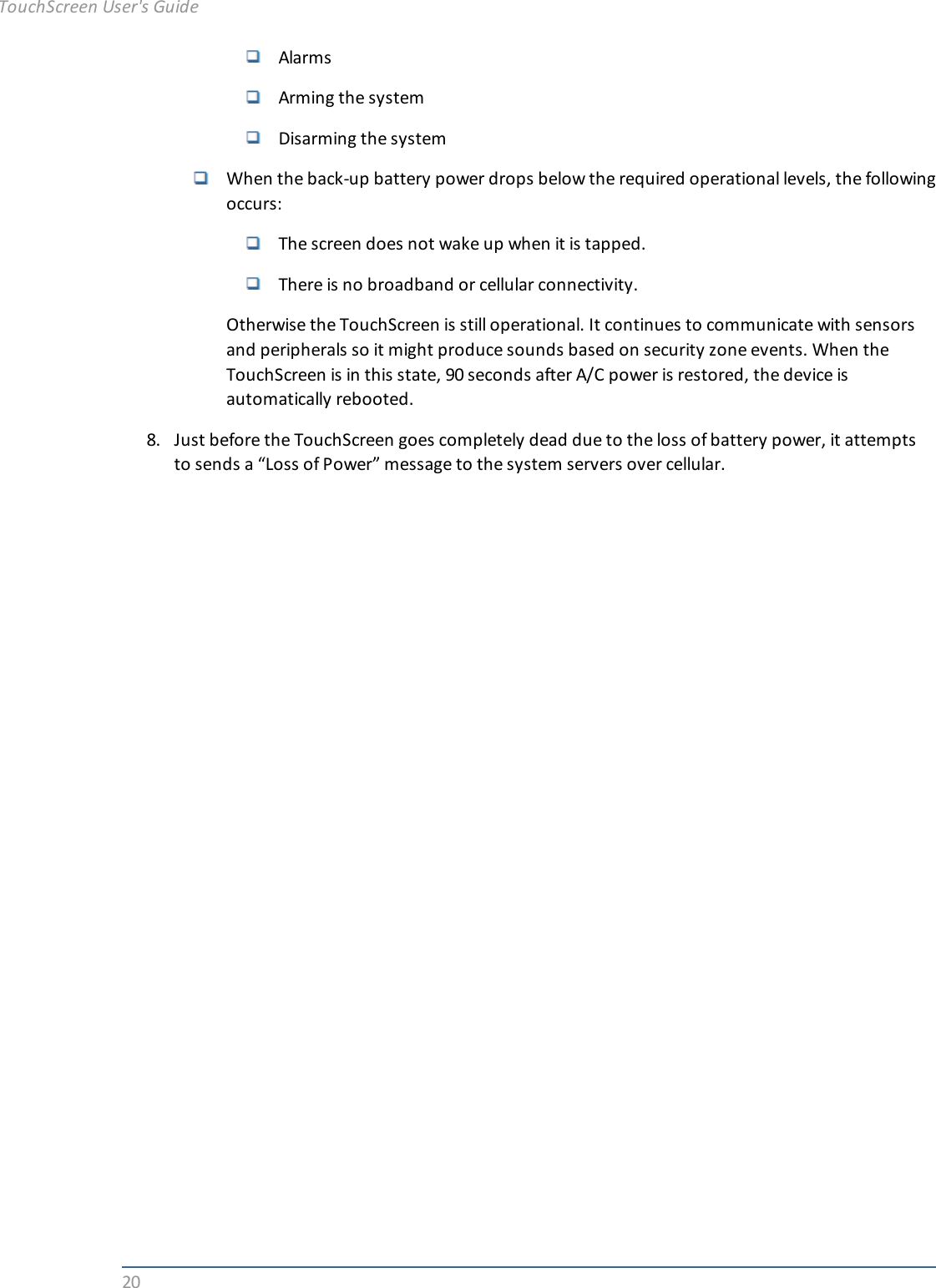 20AlarmsArming the systemDisarming the systemWhen the back-up battery power drops below the required operational levels, the followingoccurs:The screen does not wake up when it is tapped.There is no broadband or cellular connectivity.Otherwise the TouchScreen is still operational. It continues to communicate with sensorsand peripherals so it might produce sounds based on security zone events. When theTouchScreen is in this state, 90 seconds after A/C power is restored, the device isautomatically rebooted.8. Just before the TouchScreen goes completely dead due to the loss of battery power, it attemptsto sends a “Loss of Power” message to the system servers over cellular.TouchScreen User&apos;s Guide