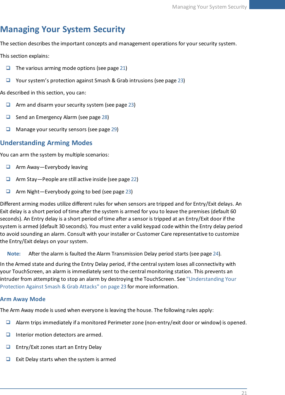 Managing Your System Security21Managing Your System SecurityThe section describes the important concepts and management operations for your security system.This section explains:The various arming mode options (see page 21)Your system’s protection against Smash &amp; Grab intrusions (see page 23)As described in this section, you can:Arm and disarm your security system (see page 23)Send an Emergency Alarm (see page 28)Manage your security sensors (see page 29)Understanding Arming ModesYou can arm the system by multiple scenarios:Arm Away—Everybody leavingArm Stay—People are still active inside (see page 22)Arm Night—Everybody going to bed (see page 23)Different arming modes utilize different rules for when sensors are tripped and for Entry/Exit delays. AnExit delay is a short period of time after the system is armed for you to leave the premises (default 60seconds). An Entry delay is a short period of time after a sensor is tripped at an Entry/Exit door if thesystem is armed (default 30 seconds). You must enter a valid keypad code within the Entry delay periodto avoid sounding an alarm. Consult with your installer or Customer Care representative to customizethe Entry/Exit delays on your system.Note: After the alarm is faulted the Alarm Transmission Delay period starts (see page 24).In the Armed state and during the Entry Delay period, if the central system loses all connectivity withyour TouchScreen, an alarm is immediately sent to the central monitoring station. This prevents anintruder from attempting to stop an alarm by destroying the TouchScreen. See &quot;Understanding YourProtection Against Smash &amp; Grab Attacks&quot; on page 23 for more information.Arm Away ModeThe Arm Away mode is used when everyone is leaving the house. The following rules apply:Alarm trips immediately if a monitored Perimeter zone (non-entry/exit door or window) is opened.Interior motion detectors are armed.Entry/Exit zones start an Entry DelayExit Delay starts when the system is armed