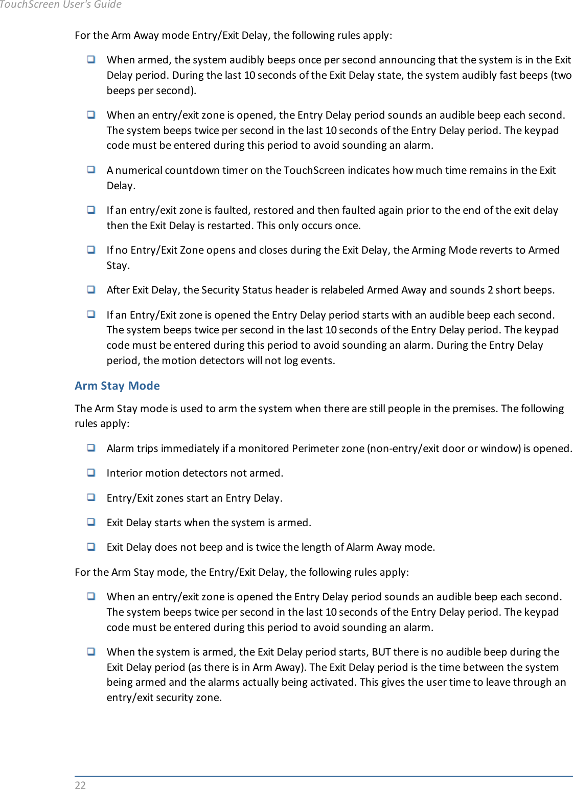 22For the Arm Away mode Entry/Exit Delay, the following rules apply:When armed, the system audibly beeps once per second announcing that the system is in the ExitDelay period. During the last 10 seconds of the Exit Delay state, the system audibly fast beeps (twobeeps per second).When an entry/exit zone is opened, the Entry Delay period sounds an audible beep each second.The system beeps twice per second in the last 10 seconds of the Entry Delay period. The keypadcode must be entered during this period to avoid sounding an alarm.A numerical countdown timer on the TouchScreen indicates how much time remains in the ExitDelay.If an entry/exit zone is faulted, restored and then faulted again prior to the end of the exit delaythen the Exit Delay is restarted. This only occurs once.If no Entry/Exit Zone opens and closes during the Exit Delay, the Arming Mode reverts to ArmedStay.After Exit Delay, the Security Status header is relabeled Armed Away and sounds 2 short beeps.If an Entry/Exit zone is opened the Entry Delay period starts with an audible beep each second.The system beeps twice per second in the last 10 seconds of the Entry Delay period. The keypadcode must be entered during this period to avoid sounding an alarm. During the Entry Delayperiod, the motion detectors will not log events.Arm Stay ModeThe Arm Stay mode is used to arm the system when there are still people in the premises. The followingrules apply:Alarm trips immediately if a monitored Perimeter zone (non-entry/exit door or window) is opened.Interior motion detectors not armed.Entry/Exit zones start an Entry Delay.Exit Delay starts when the system is armed.Exit Delay does not beep and is twice the length of Alarm Away mode.For the Arm Stay mode, the Entry/Exit Delay, the following rules apply:When an entry/exit zone is opened the Entry Delay period sounds an audible beep each second.The system beeps twice per second in the last 10 seconds of the Entry Delay period. The keypadcode must be entered during this period to avoid sounding an alarm.When the system is armed, the Exit Delay period starts, BUT there is no audible beep during theExit Delay period (as there is in Arm Away). The Exit Delay period is the time between the systembeing armed and the alarms actually being activated. This gives the user time to leave through anentry/exit security zone.TouchScreen User&apos;s Guide