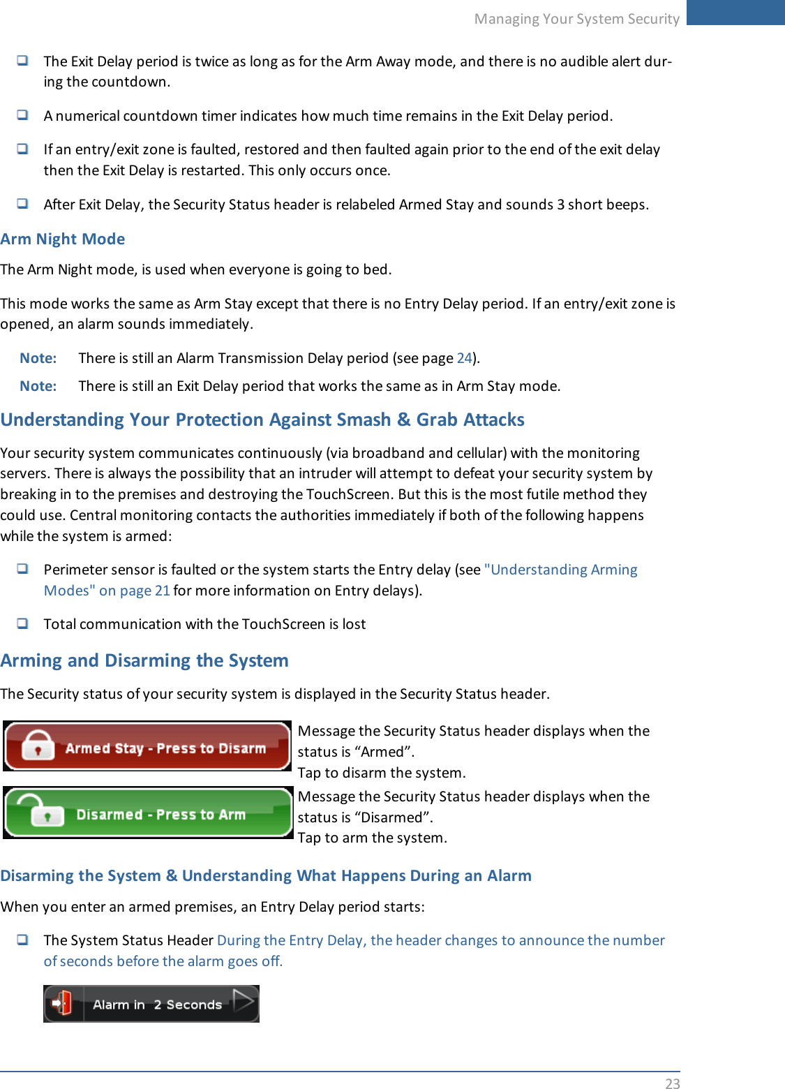 Managing Your System Security23The Exit Delay period is twice as long as for the Arm Away mode, and there is no audible alert dur-ing the countdown.A numerical countdown timer indicates how much time remains in the Exit Delay period.If an entry/exit zone is faulted, restored and then faulted again prior to the end of the exit delaythen the Exit Delay is restarted. This only occurs once.After Exit Delay, the Security Status header is relabeled Armed Stay and sounds 3 short beeps.Arm Night ModeThe Arm Night mode, is used when everyone is going to bed.This mode works the same as Arm Stay except that there is no Entry Delay period. If an entry/exit zone isopened, an alarm sounds immediately.Note: There is still an Alarm Transmission Delay period (see page 24).Note: There is still an Exit Delay period that works the same as in Arm Stay mode.Understanding Your Protection Against Smash &amp; Grab AttacksYour security system communicates continuously (via broadband and cellular) with the monitoringservers. There is always the possibility that an intruder will attempt to defeat your security system bybreaking in to the premises and destroying the TouchScreen. But this is the most futile method theycould use. Central monitoring contacts the authorities immediately if both of the following happenswhile the system is armed:Perimeter sensor is faulted or the system starts the Entry delay (see &quot;Understanding ArmingModes&quot; on page 21 for more information on Entry delays).Total communication with the TouchScreen is lostArming and Disarming the SystemThe Security status of your security system is displayed in the Security Status header.Message the Security Status header displays when thestatus is “Armed”.Tap to disarm the system.Message the Security Status header displays when thestatus is “Disarmed”.Tap to arm the system.Disarming the System &amp; Understanding What Happens During an AlarmWhen you enter an armed premises, an Entry Delay period starts:The System Status Header During the Entry Delay, the header changes to announce the numberof seconds before the alarm goes off.
