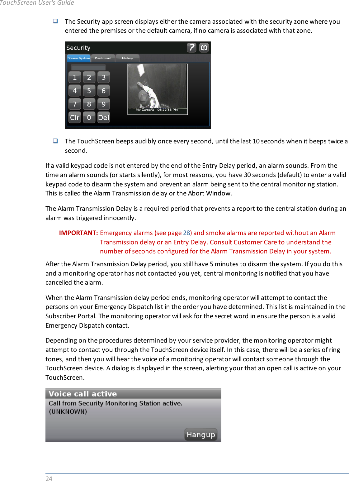 24The Security app screen displays either the camera associated with the security zone where youentered the premises or the default camera, if no camera is associated with that zone.The TouchScreen beeps audibly once every second, until the last 10 seconds when it beeps twice asecond.If a valid keypad code is not entered by the end of the Entry Delay period, an alarm sounds. From thetime an alarm sounds (or starts silently), for most reasons, you have 30 seconds (default) to enter a validkeypad code to disarm the system and prevent an alarm being sent to the central monitoring station.This is called the Alarm Transmission delay or the Abort Window.The Alarm Transmission Delay is a required period that prevents a report to the central station during analarm was triggered innocently.IMPORTANT: Emergency alarms (see page 28) and smoke alarms are reported without an AlarmTransmission delay or an Entry Delay. Consult Customer Care to understand thenumber of seconds configured for the Alarm Transmission Delay in your system.After the Alarm Transmission Delay period, you still have 5 minutes to disarm the system. If you do thisand a monitoring operator has not contacted you yet, central monitoring is notified that you havecancelled the alarm.When the Alarm Transmission delay period ends, monitoring operator will attempt to contact thepersons on your Emergency Dispatch list in the order you have determined. This list is maintained in theSubscriber Portal. The monitoring operator will ask for the secret word in ensure the person is a validEmergency Dispatch contact.Depending on the procedures determined by your service provider, the monitoring operator mightattempt to contact you through the TouchScreen device itself. In this case, there will be a series of ringtones, and then you will hear the voice of a monitoring operator will contact someone through theTouchScreen device. A dialog is displayed in the screen, alerting your that an open call is active on yourTouchScreen.TouchScreen User&apos;s Guide