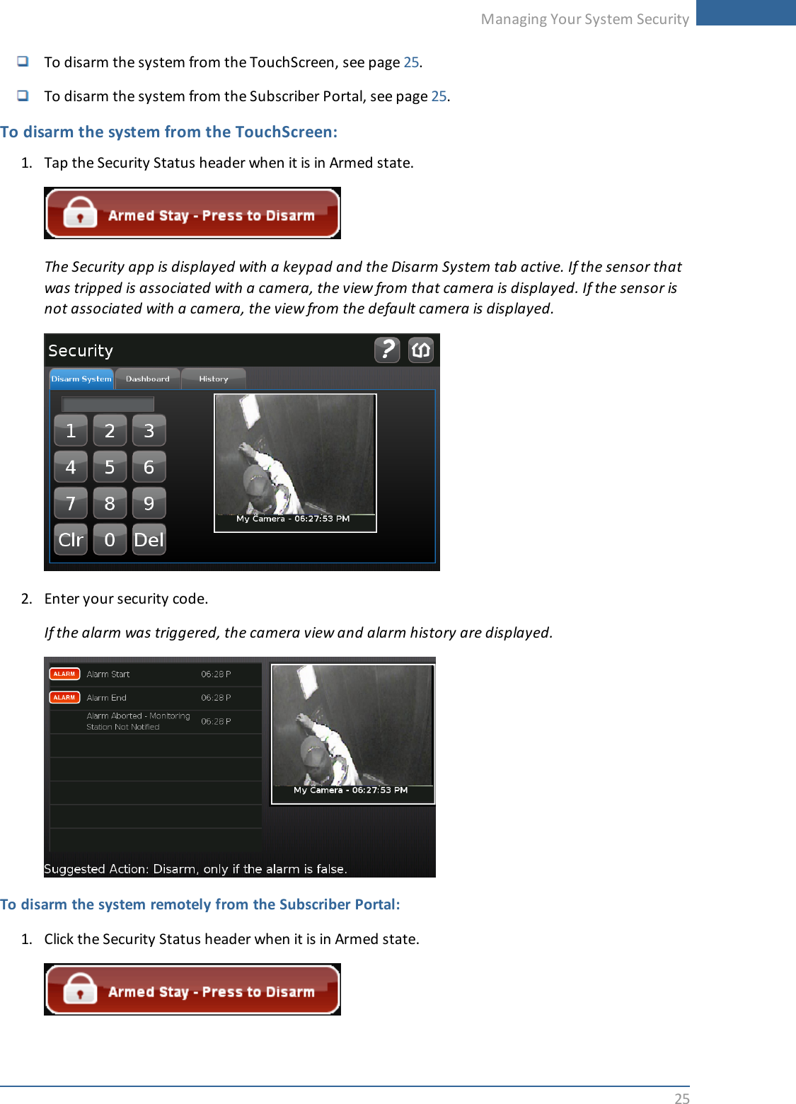 Managing Your System Security25To disarm the system from the TouchScreen, see page 25.To disarm the system from the Subscriber Portal, see page 25.To disarm the system from the TouchScreen:1. Tap the Security Status header when it is in Armed state.The Security app is displayed with a keypad and the Disarm System tab active. If the sensor thatwas tripped is associated with a camera, the view from that camera is displayed. If the sensor isnot associated with a camera, the view from the default camera is displayed.2. Enter your security code.If the alarm was triggered, the camera view and alarm history are displayed.To disarm the system remotely from the Subscriber Portal:1. Click the Security Status header when it is in Armed state.