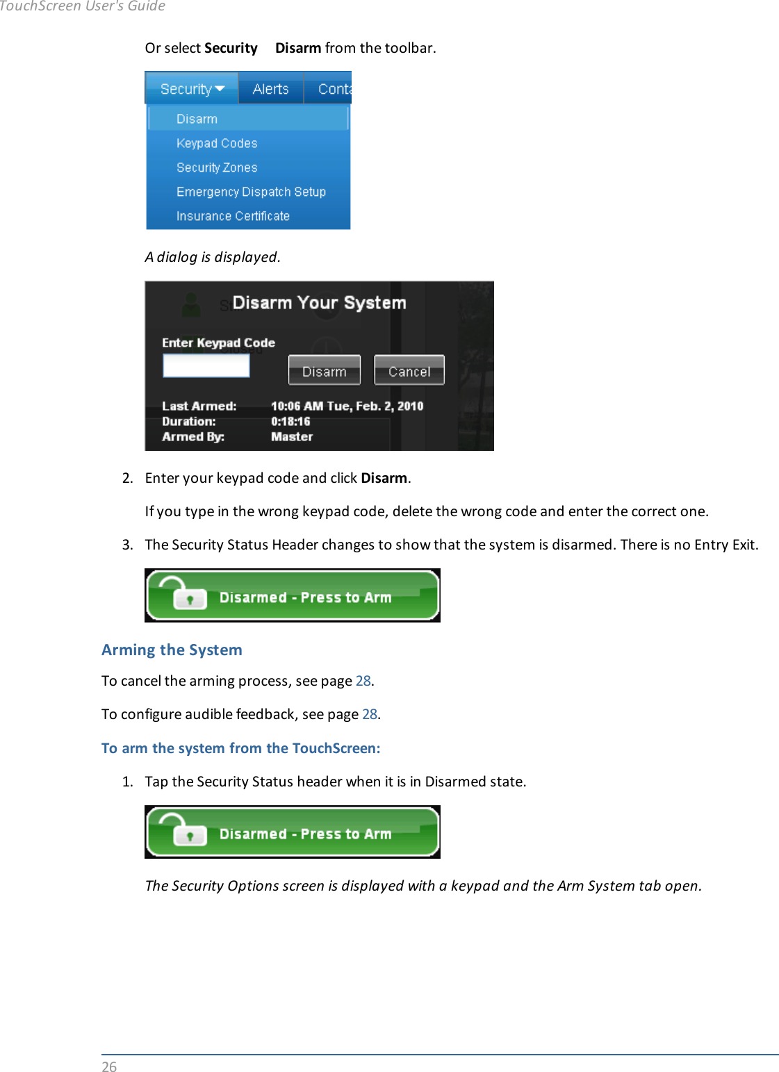 26Or select Security Disarm from the toolbar.A dialog is displayed.2. Enter your keypad code and click Disarm.If you type in the wrong keypad code, delete the wrong code and enter the correct one.3. The Security Status Header changes to show that the system is disarmed. There is no Entry Exit.Arming the SystemTo cancel the arming process, see page 28.To configure audible feedback, see page 28.To arm the system from the TouchScreen:1. Tap the Security Status header when it is in Disarmed state.The Security Options screen is displayed with a keypad and the Arm System tab open.TouchScreen User&apos;s Guide