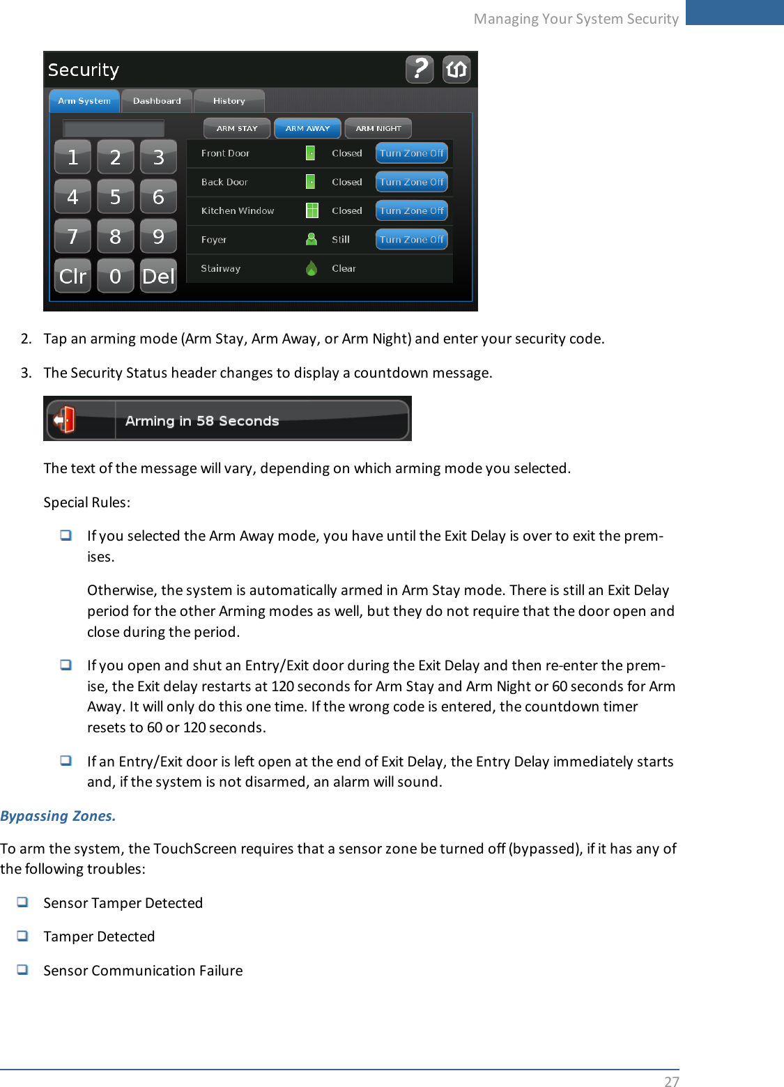 Managing Your System Security272. Tap an arming mode (Arm Stay, Arm Away, or Arm Night) and enter your security code.3. The Security Status header changes to display a countdown message.The text of the message will vary, depending on which arming mode you selected.Special Rules:If you selected the Arm Away mode, you have until the Exit Delay is over to exit the prem-ises.Otherwise, the system is automatically armed in Arm Stay mode. There is still an Exit Delayperiod for the other Arming modes as well, but they do not require that the door open andclose during the period.If you open and shut an Entry/Exit door during the Exit Delay and then re-enter the prem-ise, the Exit delay restarts at 120 seconds for Arm Stay and Arm Night or 60 seconds for ArmAway. It will only do this one time. If the wrong code is entered, the countdown timerresets to 60 or 120 seconds.If an Entry/Exit door is left open at the end of Exit Delay, the Entry Delay immediately startsand, if the system is not disarmed, an alarm will sound.Bypassing Zones.To arm the system, the TouchScreen requires that a sensor zone be turned off (bypassed), if it has any ofthe following troubles:Sensor Tamper DetectedTamper DetectedSensor Communication Failure