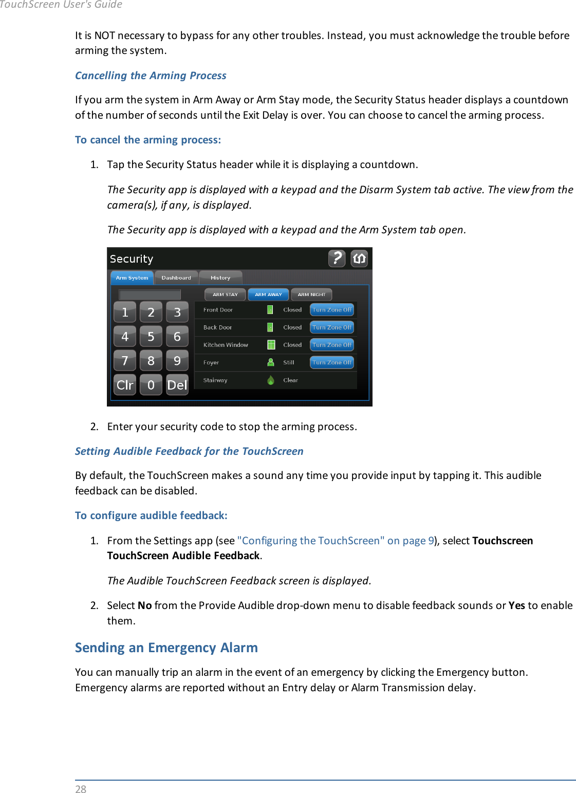28It is NOT necessary to bypass for any other troubles. Instead, you must acknowledge the trouble beforearming the system.Cancelling the Arming ProcessIf you arm the system in Arm Away or Arm Stay mode, the Security Status header displays a countdownof the number of seconds until the Exit Delay is over. You can choose to cancel the arming process.To cancel the arming process:1. Tap the Security Status header while it is displaying a countdown.The Security app is displayed with a keypad and the Disarm System tab active. The view from thecamera(s), if any, is displayed.The Security app is displayed with a keypad and the Arm System tab open.2. Enter your security code to stop the arming process.Setting Audible Feedback for the TouchScreenBy default, the TouchScreen makes a sound any time you provide input by tapping it. This audiblefeedback can be disabled.To configure audible feedback:1. From the Settings app (see &quot;Configuring the TouchScreen&quot; on page 9), select TouchscreenTouchScreen Audible Feedback.The Audible TouchScreen Feedback screen is displayed.2. Select No from the Provide Audible drop-down menu to disable feedback sounds or Yes to enablethem.Sending an Emergency AlarmYou can manually trip an alarm in the event of an emergency by clicking the Emergency button.Emergency alarms are reported without an Entry delay or Alarm Transmission delay.TouchScreen User&apos;s Guide