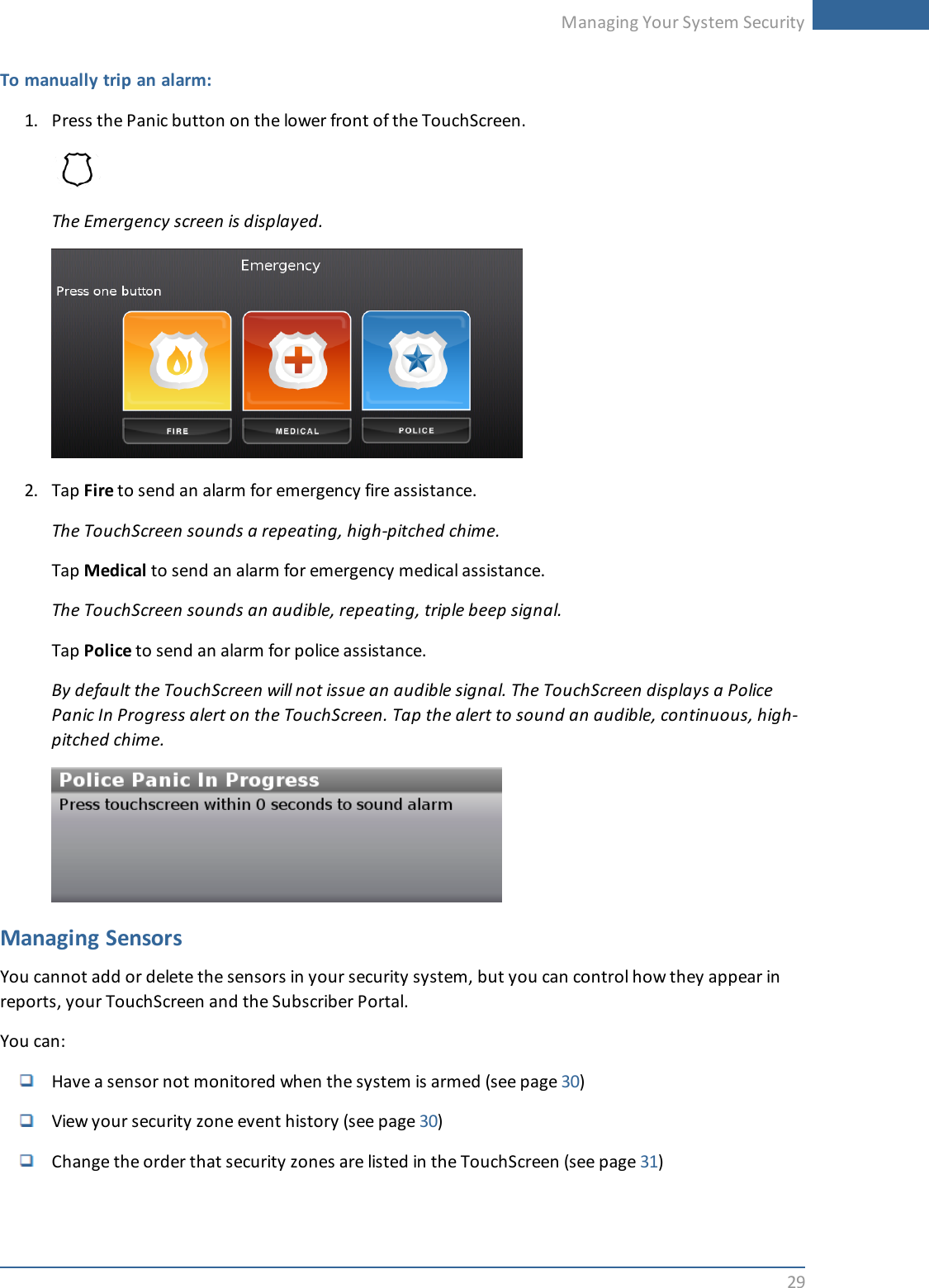 Managing Your System Security29To manually trip an alarm:1. Press the Panic button on the lower front of the TouchScreen.The Emergency screen is displayed.2. Tap Fire to send an alarm for emergency fire assistance.The TouchScreen sounds a repeating, high-pitched chime.Tap Medical to send an alarm for emergency medical assistance.The TouchScreen sounds an audible, repeating, triple beep signal.Tap Police to send an alarm for police assistance.By default the TouchScreen will not issue an audible signal. The TouchScreen displays a PolicePanic In Progress alert on the TouchScreen. Tap the alert to sound an audible, continuous, high-pitched chime.Managing SensorsYou cannot add or delete the sensors in your security system, but you can control how they appear inreports, your TouchScreen and the Subscriber Portal.You can:Have a sensor not monitored when the system is armed (see page 30)View your security zone event history (see page 30)Change the order that security zones are listed in the TouchScreen (see page 31)