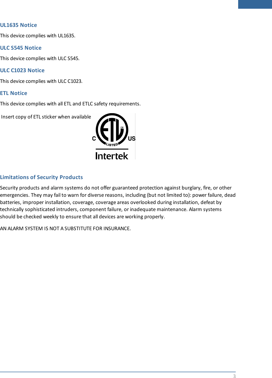 3UL1635 NoticeThis device complies with UL1635.ULC S545 NoticeThis device complies with ULC S545.ULC C1023 NoticeThis device complies with ULC C1023.ETL NoticeThis device complies with all ETL and ETLC safety requirements.Insert copy of ETL sticker when availableLimitations of Security ProductsSecurity products and alarm systems do not offer guaranteed protection against burglary, fire, or otheremergencies. They may fail to warn for diverse reasons, including (but not limited to): power failure, deadbatteries, improper installation, coverage, coverage areas overlooked during installation, defeat bytechnically sophisticated intruders, component failure, or inadequate maintenance. Alarm systemsshould be checked weekly to ensure that all devices are working properly.AN ALARM SYSTEM IS NOT A SUBSTITUTE FOR INSURANCE.