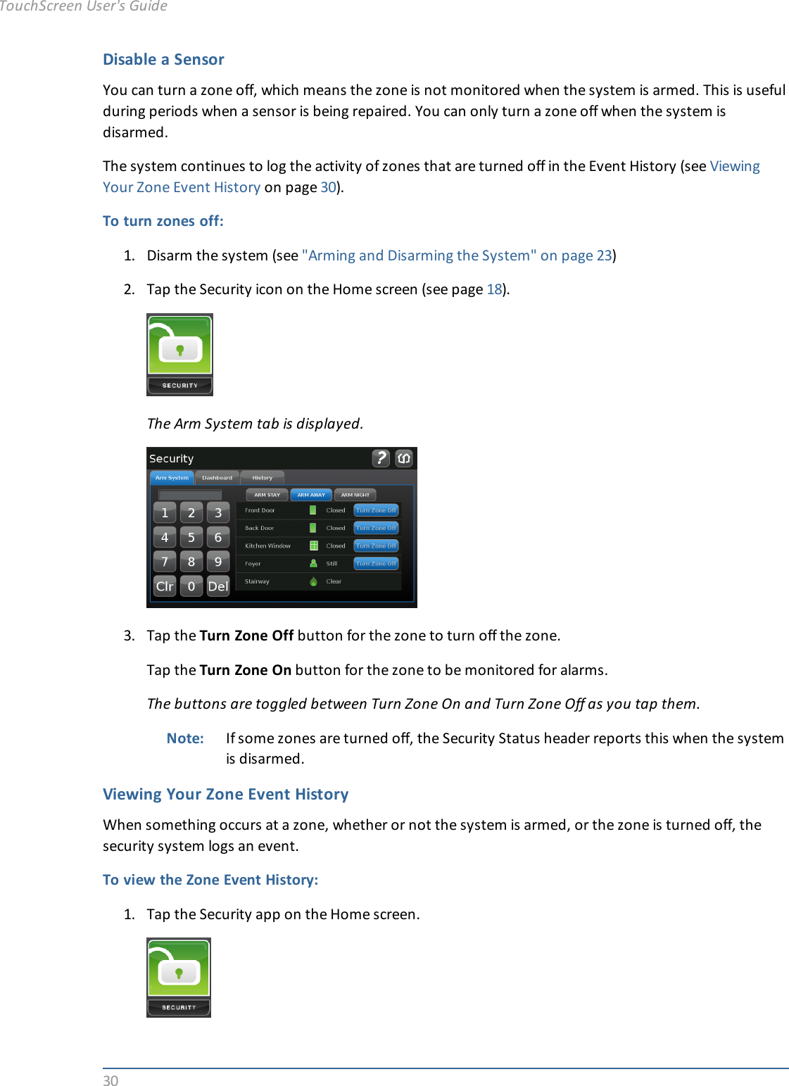 30Disable a SensorYou can turn a zone off, which means the zone is not monitored when the system is armed. This is usefulduring periods when a sensor is being repaired. You can only turn a zone off when the system isdisarmed.The system continues to log the activity of zones that are turned off in the Event History (see ViewingYour Zone Event History on page 30).To turn zones off:1. Disarm the system (see &quot;Arming and Disarming the System&quot; on page 23)2. Tap the Security icon on the Home screen (see page 18).The Arm System tab is displayed.3. Tap the Turn Zone Off button for the zone to turn off the zone.Tap the Turn Zone On button for the zone to be monitored for alarms.The buttons are toggled between Turn Zone On and Turn Zone Off as you tap them.Note: If some zones are turned off, the Security Status header reports this when the systemis disarmed.Viewing Your Zone Event HistoryWhen something occurs at a zone, whether or not the system is armed, or the zone is turned off, thesecurity system logs an event.To view the Zone Event History:1. Tap the Security app on the Home screen.TouchScreen User&apos;s Guide
