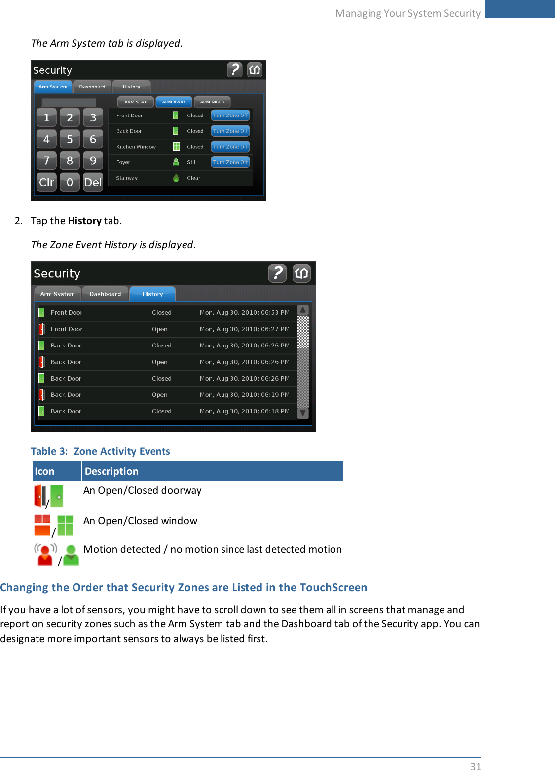 Managing Your System Security31The Arm System tab is displayed.2. Tap the History tab.The Zone Event History is displayed.Table 3: Zone Activity EventsIcon Description/An Open/Closed doorway/An Open/Closed window/Motion detected / no motion since last detected motionChanging the Order that Security Zones are Listed in the TouchScreenIf you have a lot of sensors, you might have to scroll down to see them all in screens that manage andreport on security zones such as the Arm System tab and the Dashboard tab of the Security app. You candesignate more important sensors to always be listed first.