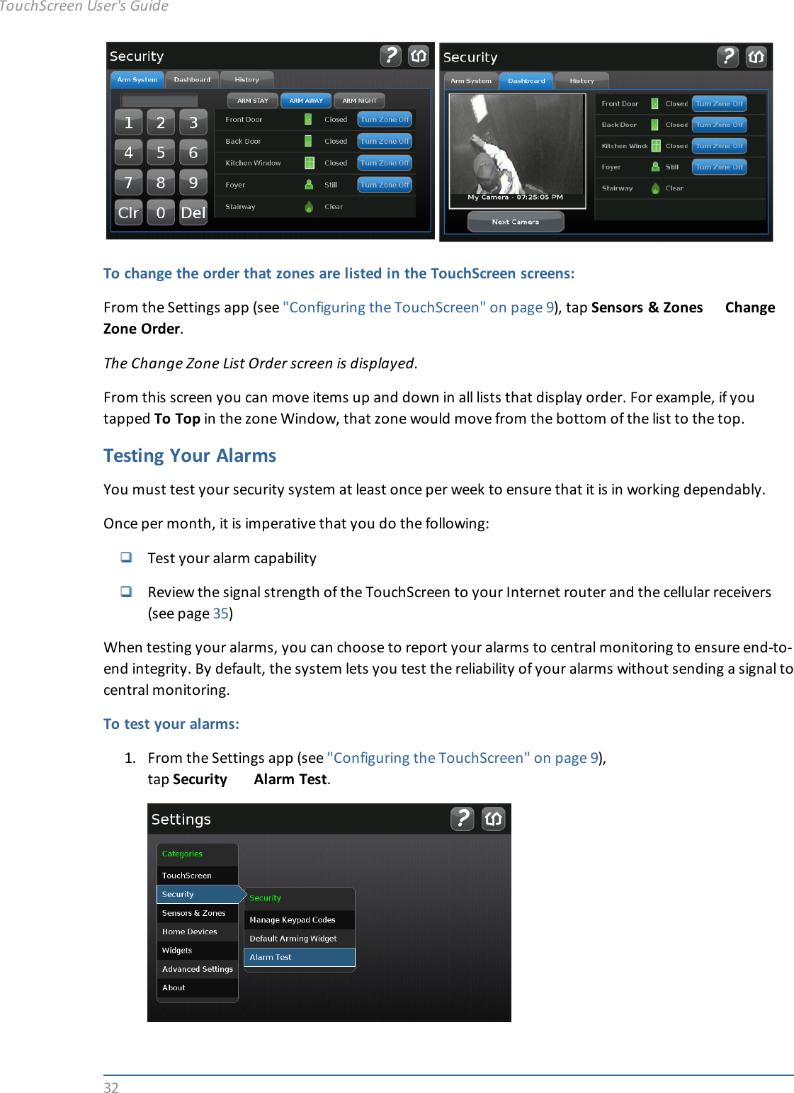 32To change the order that zones are listed in the TouchScreen screens:From the Settings app (see &quot;Configuring the TouchScreen&quot; on page 9), tap Sensors &amp; Zones ChangeZone Order.The Change Zone List Order screen is displayed.From this screen you can move items up and down in all lists that display order. For example, if youtapped To Top in the zone Window, that zone would move from the bottom of the list to the top.Testing Your AlarmsYou must test your security system at least once per week to ensure that it is in working dependably.Once per month, it is imperative that you do the following:Test your alarm capabilityReview the signal strength of the TouchScreen to your Internet router and the cellular receivers(see page 35)When testing your alarms, you can choose to report your alarms to central monitoring to ensure end-to-end integrity. By default, the system lets you test the reliability of your alarms without sending a signal tocentral monitoring.To test your alarms:1. From the Settings app (see &quot;Configuring the TouchScreen&quot; on page 9),tap Security Alarm Test.TouchScreen User&apos;s Guide