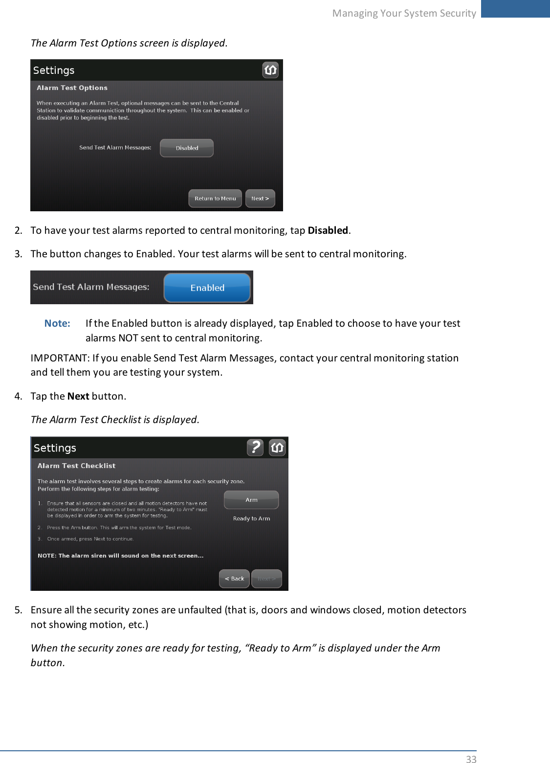 Managing Your System Security33The Alarm Test Options screen is displayed.2. To have your test alarms reported to central monitoring, tap Disabled.3. The button changes to Enabled. Your test alarms will be sent to central monitoring.Note: If the Enabled button is already displayed, tap Enabled to choose to have your testalarms NOT sent to central monitoring.IMPORTANT: If you enable Send Test Alarm Messages, contact your central monitoring stationand tell them you are testing your system.4. Tap the Next button.The Alarm Test Checklist is displayed.5. Ensure all the security zones are unfaulted (that is, doors and windows closed, motion detectorsnot showing motion, etc.)When the security zones are ready for testing, “Ready to Arm” is displayed under the Armbutton.