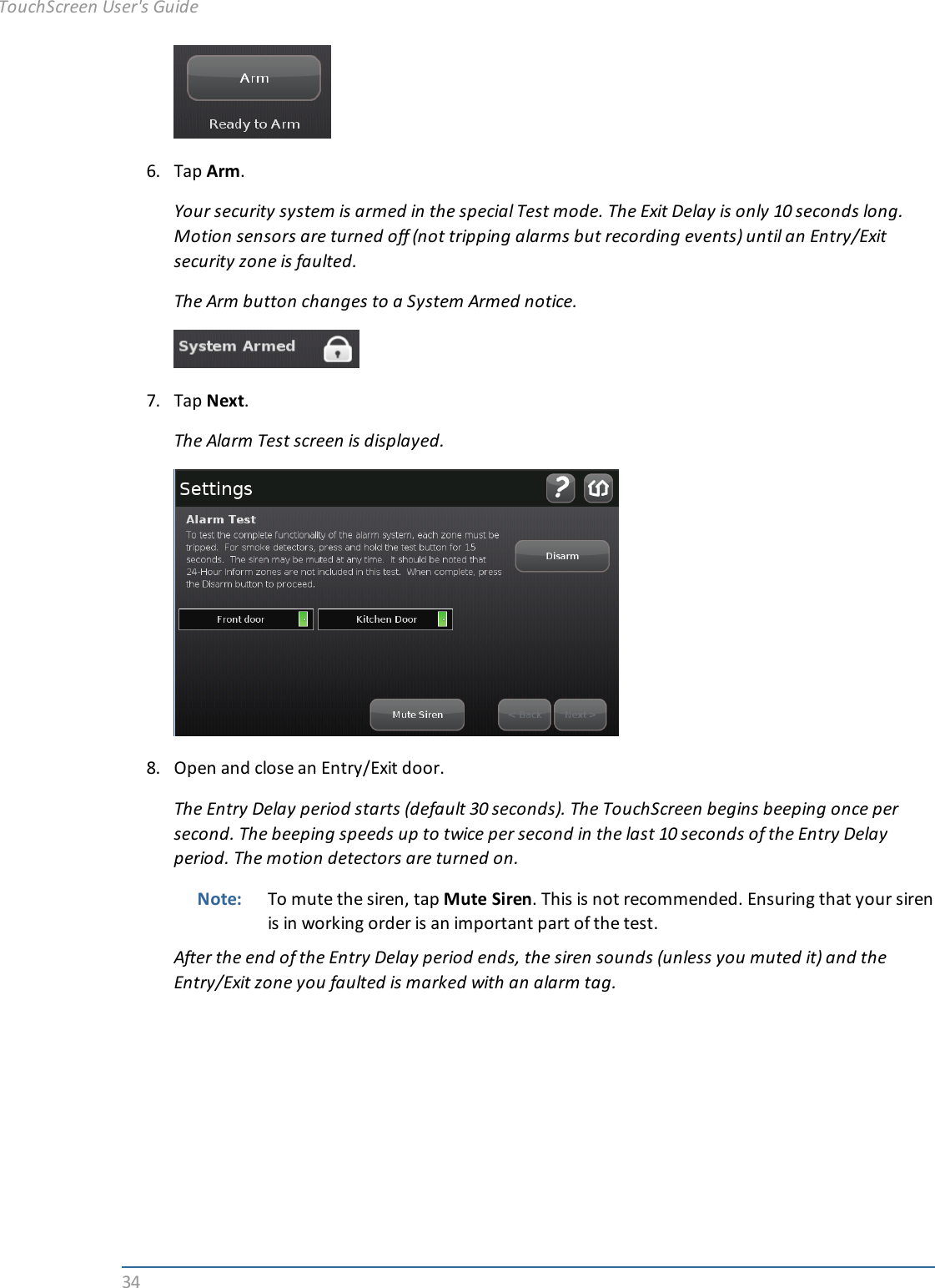 346. Tap Arm.Your security system is armed in the special Test mode. The Exit Delay is only 10 seconds long.Motion sensors are turned off (not tripping alarms but recording events) until an Entry/Exitsecurity zone is faulted.The Arm button changes to a System Armed notice.7. Tap Next.The Alarm Test screen is displayed.8. Open and close an Entry/Exit door.The Entry Delay period starts (default 30 seconds). The TouchScreen begins beeping once persecond. The beeping speeds up to twice per second in the last 10 seconds of the Entry Delayperiod. The motion detectors are turned on.Note: To mute the siren, tap Mute Siren. This is not recommended. Ensuring that your sirenis in working order is an important part of the test.After the end of the Entry Delay period ends, the siren sounds (unless you muted it) and theEntry/Exit zone you faulted is marked with an alarm tag.TouchScreen User&apos;s Guide