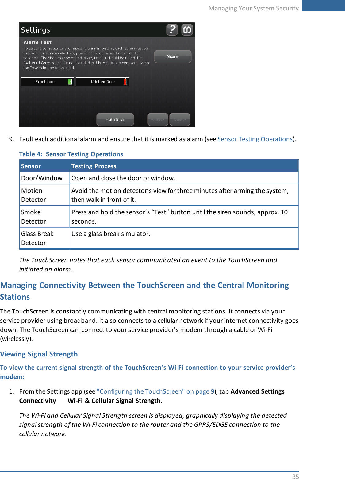 Managing Your System Security359. Fault each additional alarm and ensure that it is marked as alarm (see Sensor Testing Operations).Table 4: Sensor Testing OperationsSensor Testing ProcessDoor/Window Open and close the door or window.MotionDetectorAvoid the motion detector’s view for three minutes after arming the system,then walk in front of it.SmokeDetectorPress and hold the sensor’s “Test” button until the siren sounds, approx. 10seconds.Glass BreakDetectorUse a glass break simulator.The TouchScreen notes that each sensor communicated an event to the TouchScreen andinitiated an alarm.Managing Connectivity Between the TouchScreen and the Central MonitoringStationsThe TouchScreen is constantly communicating with central monitoring stations. It connects via yourservice provider using broadband. It also connects to a cellular network if your internet connectivity goesdown. The TouchScreen can connect to your service provider’s modem through a cable or Wi-Fi(wirelessly).Viewing Signal StrengthTo view the current signal strength of the TouchScreen’s Wi-Fi connection to your service provider’smodem:1. From the Settings app (see &quot;Configuring the TouchScreen&quot; on page 9), tap Advanced SettingsConnectivity Wi-Fi &amp; Cellular Signal Strength.The Wi-Fi and Cellular Signal Strength screen is displayed, graphically displaying the detectedsignal strength of the Wi-Fi connection to the router and the GPRS/EDGE connection to thecellular network.