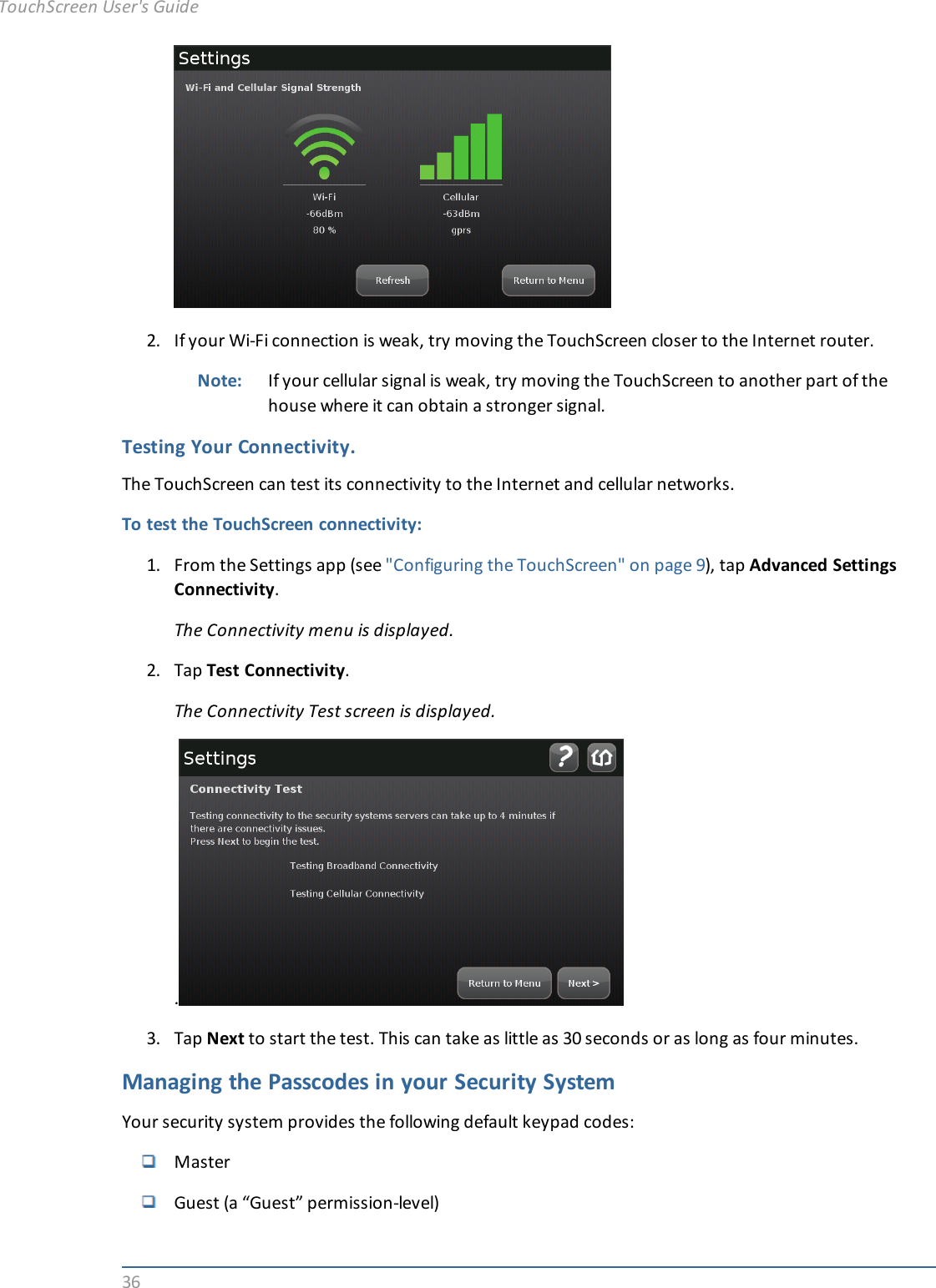 362. If your Wi-Fi connection is weak, try moving the TouchScreen closer to the Internet router.Note: If your cellular signal is weak, try moving the TouchScreen to another part of thehouse where it can obtain a stronger signal.Testing Your Connectivity.The TouchScreen can test its connectivity to the Internet and cellular networks.To test the TouchScreen connectivity:1. From the Settings app (see &quot;Configuring the TouchScreen&quot; on page 9), tap Advanced SettingsConnectivity.The Connectivity menu is displayed.2. Tap Test Connectivity.The Connectivity Test screen is displayed..3. Tap Next to start the test. This can take as little as 30 seconds or as long as four minutes.Managing the Passcodes in your Security SystemYour security system provides the following default keypad codes:MasterGuest (a “Guest” permission-level)TouchScreen User&apos;s Guide