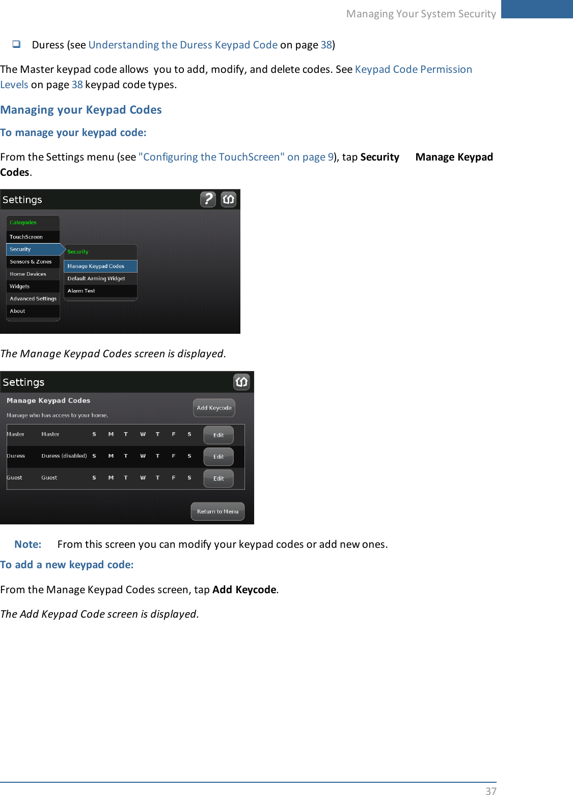 Managing Your System Security37Duress (see Understanding the Duress Keypad Code on page 38)The Master keypad code allows you to add, modify, and delete codes. See Keypad Code PermissionLevels on page 38 keypad code types.Managing your Keypad CodesTo manage your keypad code:From the Settings menu (see &quot;Configuring the TouchScreen&quot; on page 9), tap Security Manage KeypadCodes.The Manage Keypad Codes screen is displayed.Note: From this screen you can modify your keypad codes or add new ones.To add a new keypad code:From the Manage Keypad Codes screen, tap Add Keycode.The Add Keypad Code screen is displayed.