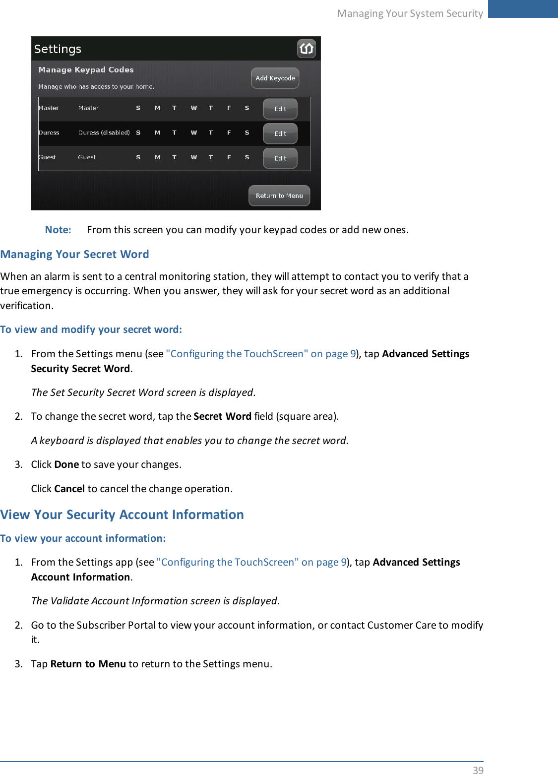 Managing Your System Security39Note: From this screen you can modify your keypad codes or add new ones.Managing Your Secret WordWhen an alarm is sent to a central monitoring station, they will attempt to contact you to verify that atrue emergency is occurring. When you answer, they will ask for your secret word as an additionalverification.To view and modify your secret word:1. From the Settings menu (see &quot;Configuring the TouchScreen&quot; on page 9), tap Advanced SettingsSecurity Secret Word.The Set Security Secret Word screen is displayed.2. To change the secret word, tap the Secret Word field (square area).A keyboard is displayed that enables you to change the secret word.3. Click Done to save your changes.Click Cancel to cancel the change operation.View Your Security Account InformationTo view your account information:1. From the Settings app (see &quot;Configuring the TouchScreen&quot; on page 9), tap Advanced SettingsAccount Information.The Validate Account Information screen is displayed.2. Go to the Subscriber Portal to view your account information, or contact Customer Care to modifyit.3. Tap Return to Menu to return to the Settings menu.