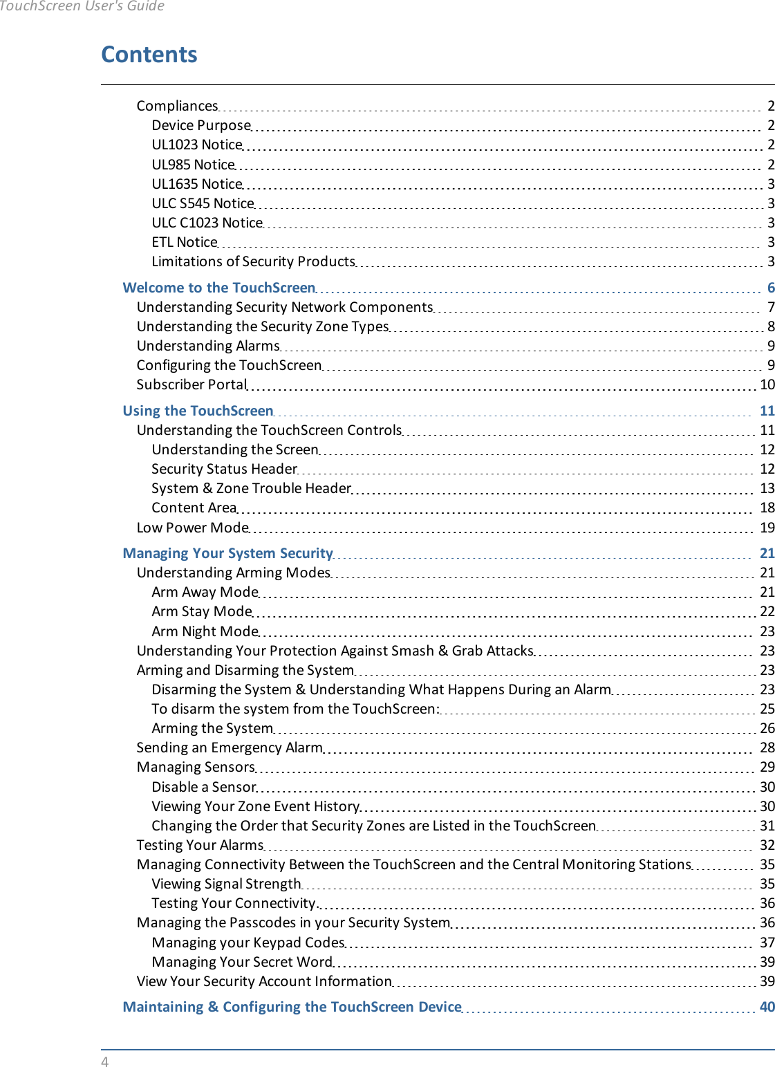 4ContentsCompliances 2Device Purpose 2UL1023 Notice 2UL985 Notice 2UL1635 Notice 3ULC S545 Notice 3ULC C1023 Notice 3ETL Notice 3Limitations of Security Products 3Welcome to the TouchScreen 6Understanding Security Network Components 7Understanding the Security Zone Types 8Understanding Alarms 9Configuring the TouchScreen 9Subscriber Portal 10Using the TouchScreen 11Understanding the TouchScreen Controls 11Understanding the Screen 12Security Status Header 12System &amp; Zone Trouble Header 13Content Area 18Low Power Mode 19Managing Your System Security 21Understanding Arming Modes 21Arm Away Mode 21Arm Stay Mode 22Arm Night Mode 23Understanding Your Protection Against Smash &amp; Grab Attacks 23Arming and Disarming the System 23Disarming the System &amp; Understanding What Happens During an Alarm 23To disarm the system from the TouchScreen: 25Arming the System 26Sending an Emergency Alarm 28Managing Sensors 29Disable a Sensor 30Viewing Your Zone Event History 30Changing the Order that Security Zones are Listed in the TouchScreen 31Testing Your Alarms 32Managing Connectivity Between the TouchScreen and the Central Monitoring Stations 35Viewing Signal Strength 35Testing Your Connectivity. 36Managing the Passcodes in your Security System 36Managing your Keypad Codes 37Managing Your Secret Word 39View Your Security Account Information 39Maintaining &amp; Configuring the TouchScreen Device 40TouchScreen User&apos;s Guide