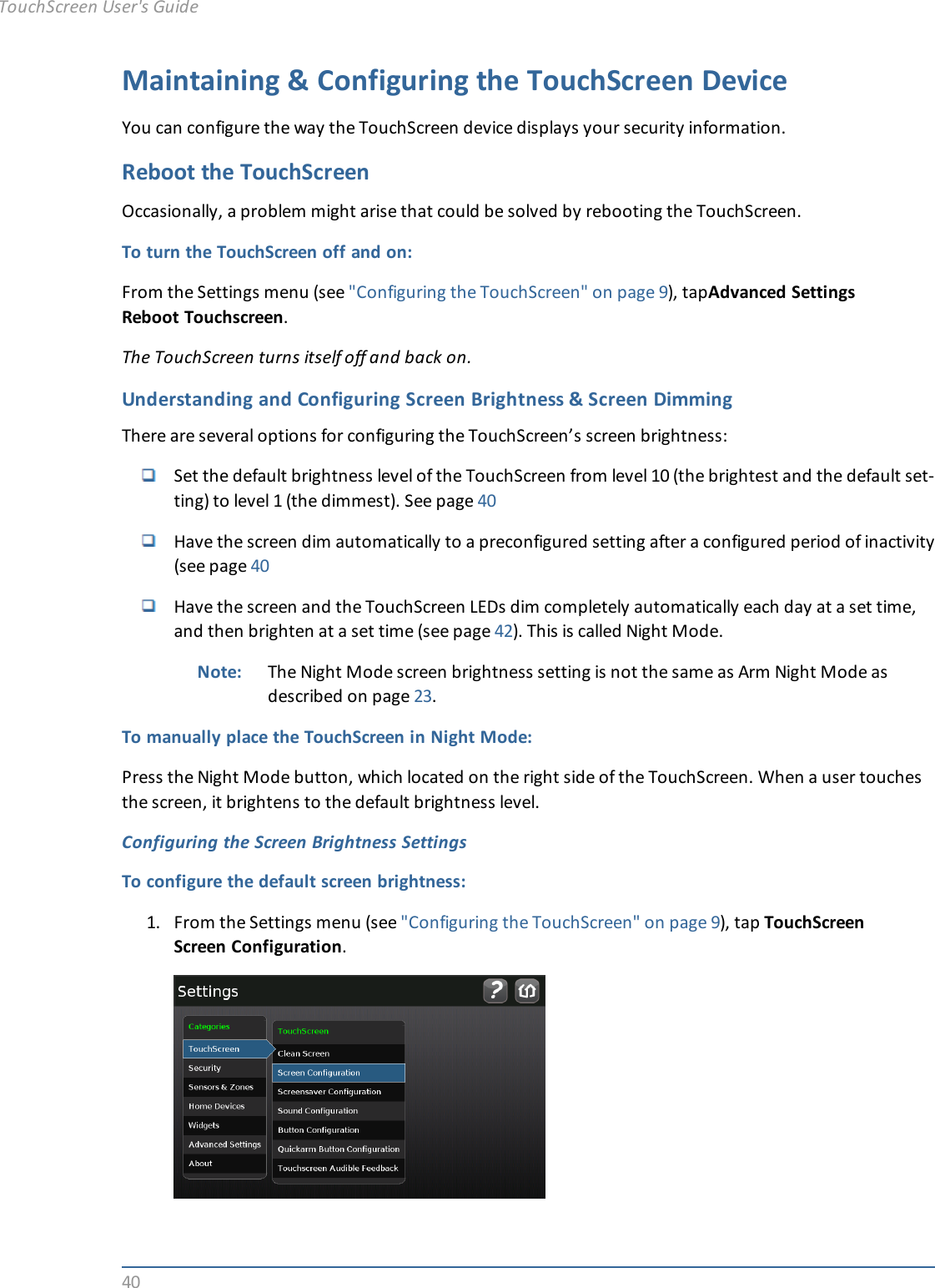 40Maintaining &amp; Configuring the TouchScreen DeviceYou can configure the way the TouchScreen device displays your security information.Reboot the TouchScreenOccasionally, a problem might arise that could be solved by rebooting the TouchScreen.To turn the TouchScreen off and on:From the Settings menu (see &quot;Configuring the TouchScreen&quot; on page 9), tapAdvanced SettingsReboot Touchscreen.The TouchScreen turns itself off and back on.Understanding and Configuring Screen Brightness &amp; Screen DimmingThere are several options for configuring the TouchScreen’s screen brightness:Set the default brightness level of the TouchScreen from level 10 (the brightest and the default set-ting) to level 1 (the dimmest). See page 40Have the screen dim automatically to a preconfigured setting after a configured period of inactivity(see page 40Have the screen and the TouchScreen LEDs dim completely automatically each day at a set time,and then brighten at a set time (see page 42). This is called Night Mode.Note: The Night Mode screen brightness setting is not the same as Arm Night Mode asdescribed on page 23.To manually place the TouchScreen in Night Mode:Press the Night Mode button, which located on the right side of the TouchScreen. When a user touchesthe screen, it brightens to the default brightness level.Configuring the Screen Brightness SettingsTo configure the default screen brightness:1. From the Settings menu (see &quot;Configuring the TouchScreen&quot; on page 9), tap TouchScreenScreen Configuration.TouchScreen User&apos;s Guide