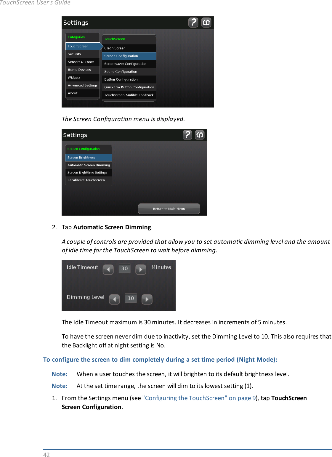 42The Screen Configuration menu is displayed.2. Tap Automatic Screen Dimming.A couple of controls are provided that allow you to set automatic dimming level and the amountof idle time for the TouchScreen to wait before dimming.The Idle Timeout maximum is 30 minutes. It decreases in increments of 5 minutes.To have the screen never dim due to inactivity, set the Dimming Level to 10. This also requires thatthe Backlight off at night setting is No.To configure the screen to dim completely during a set time period (Night Mode):Note: When a user touches the screen, it will brighten to its default brightness level.Note: At the set time range, the screen will dim to its lowest setting (1).1. From the Settings menu (see &quot;Configuring the TouchScreen&quot; on page 9), tap TouchScreenScreen Configuration.TouchScreen User&apos;s Guide