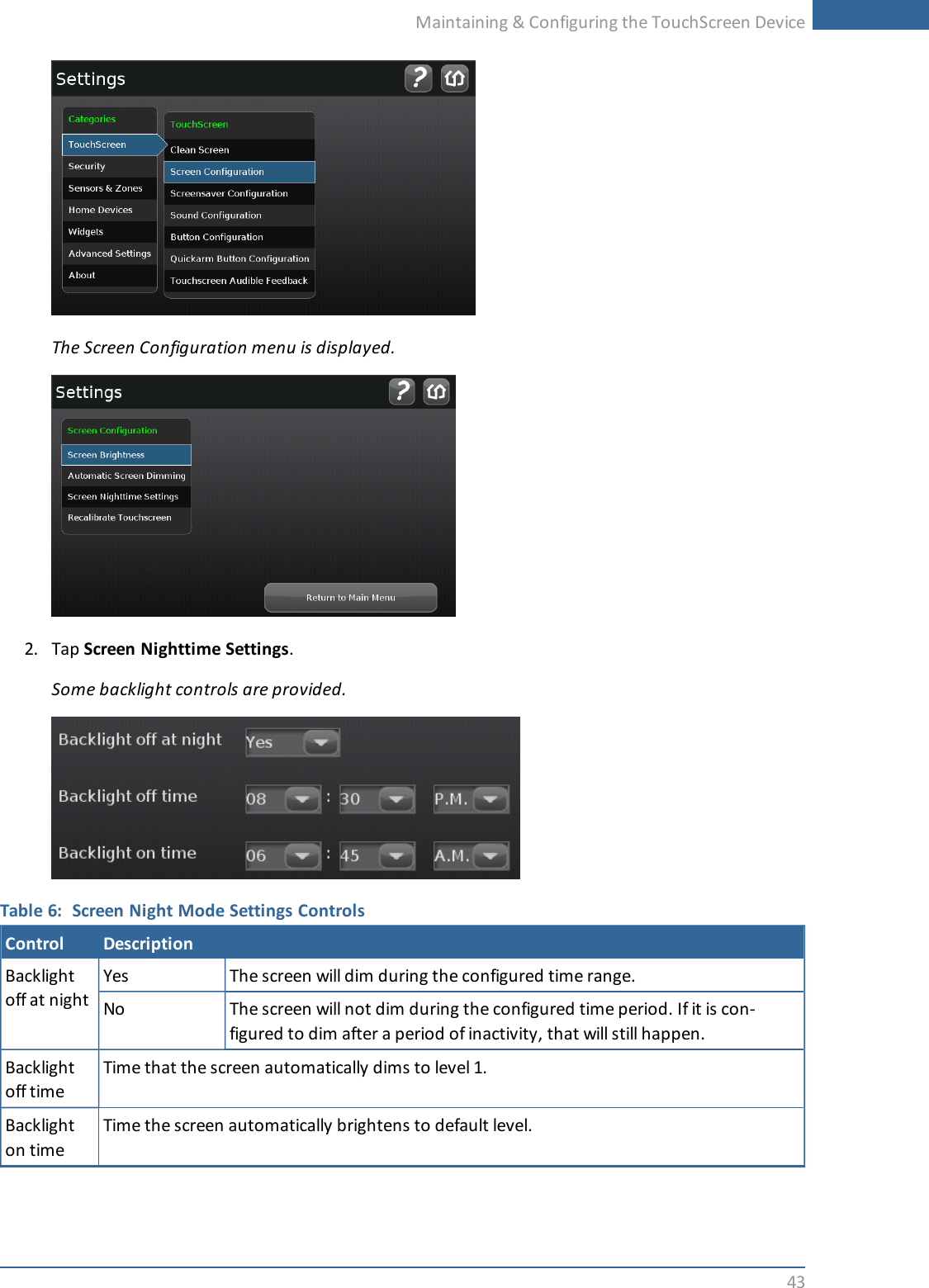Maintaining &amp; Configuring the TouchScreen Device43The Screen Configuration menu is displayed.2. Tap Screen Nighttime Settings.Some backlight controls are provided.Table 6: Screen Night Mode Settings ControlsControl DescriptionBacklightoff at nightYes The screen will dim during the configured time range.No The screen will not dim during the configured time period. If it is con-figured to dim after a period of inactivity, that will still happen.Backlightoff timeTime that the screen automatically dims to level 1.Backlighton timeTime the screen automatically brightens to default level.