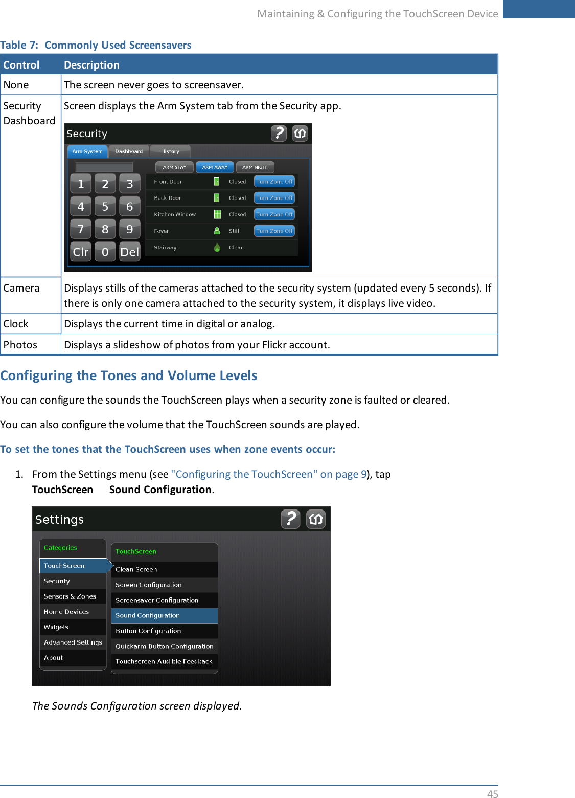 Maintaining &amp; Configuring the TouchScreen Device45Table 7: Commonly Used ScreensaversControl DescriptionNone The screen never goes to screensaver.SecurityDashboardScreen displays the Arm System tab from the Security app.Camera Displays stills of the cameras attached to the security system (updated every 5 seconds). Ifthere is only one camera attached to the security system, it displays live video.Clock Displays the current time in digital or analog.Photos Displays a slideshow of photos from your Flickr account.Configuring the Tones and Volume LevelsYou can configure the sounds the TouchScreen plays when a security zone is faulted or cleared.You can also configure the volume that the TouchScreen sounds are played.To set the tones that the TouchScreen uses when zone events occur:1. From the Settings menu (see &quot;Configuring the TouchScreen&quot; on page 9), tapTouchScreen Sound Configuration.The Sounds Configuration screen displayed.