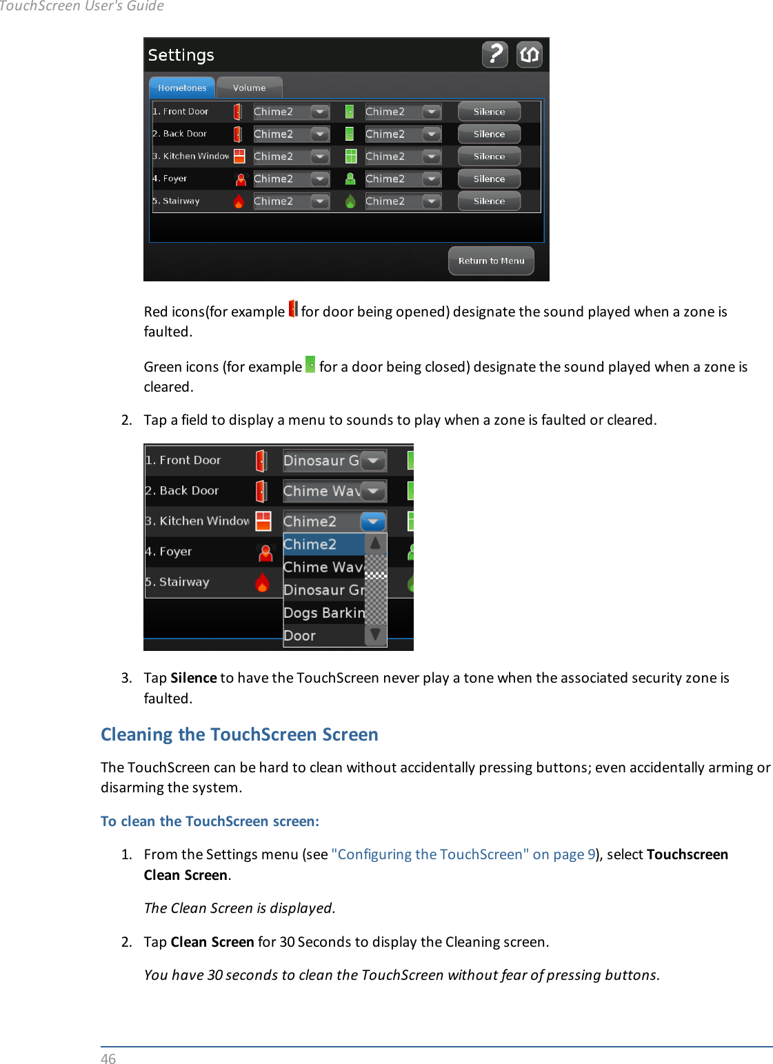 46Red icons(for example for door being opened) designate the sound played when a zone isfaulted.Green icons (for example for a door being closed) designate the sound played when a zone iscleared.2. Tap a field to display a menu to sounds to play when a zone is faulted or cleared.3. Tap Silence to have the TouchScreen never play a tone when the associated security zone isfaulted.Cleaning the TouchScreen ScreenThe TouchScreen can be hard to clean without accidentally pressing buttons; even accidentally arming ordisarming the system.To clean the TouchScreen screen:1. From the Settings menu (see &quot;Configuring the TouchScreen&quot; on page 9), select TouchscreenClean Screen.The Clean Screen is displayed.2. Tap Clean Screen for 30 Seconds to display the Cleaning screen.You have 30 seconds to clean the TouchScreen without fear of pressing buttons.TouchScreen User&apos;s Guide