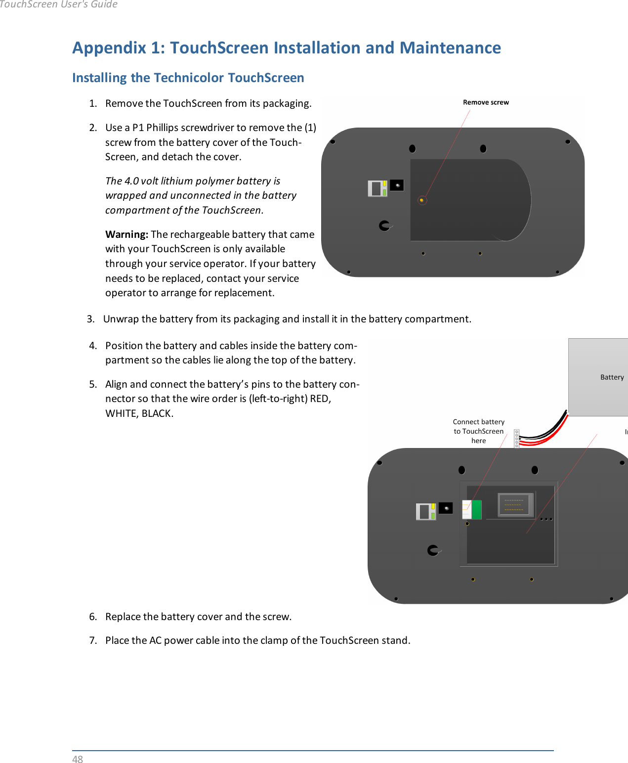 48Appendix 1: TouchScreen Installation and MaintenanceInstalling the Technicolor TouchScreen1. Remove the TouchScreen from its packaging.2. Use a P1 Phillips screwdriver to remove the (1)screw from the battery cover of the Touch-Screen, and detach the cover.The 4.0 volt lithium polymer battery iswrapped and unconnected in the batterycompartment of the TouchScreen.Warning: The rechargeable battery that camewith your TouchScreen is only availablethrough your service operator. If your batteryneeds to be replaced, contact your serviceoperator to arrange for replacement.3. Unwrap the battery from its packaging and install it in the battery compartment.4. Position the battery and cables inside the battery com-partment so the cables lie along the top of the battery.5. Align and connect the battery’s pins to the battery con-nector so that the wire order is (left-to-right) RED,WHITE, BLACK.6. Replace the battery cover and the screw.7. Place the AC power cable into the clamp of the TouchScreen stand.TouchScreen User&apos;s Guide