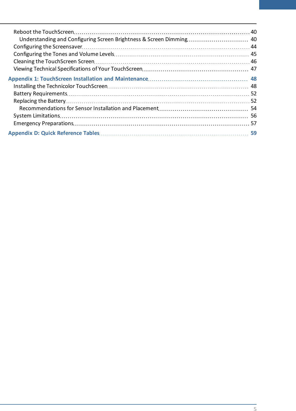 5Reboot the TouchScreen 40Understanding and Configuring Screen Brightness &amp; Screen Dimming 40Configuring the Screensaver 44Configuring the Tones and Volume Levels 45Cleaning the TouchScreen Screen 46Viewing Technical Specifications of Your TouchScreen 47Appendix 1: TouchScreen Installation and Maintenance 48Installing the Technicolor TouchScreen 48Battery Requirements 52Replacing the Battery 52Recommendations for Sensor Installation and Placement 54System Limitations 56Emergency Preparations 57Appendix D: Quick Reference Tables 59
