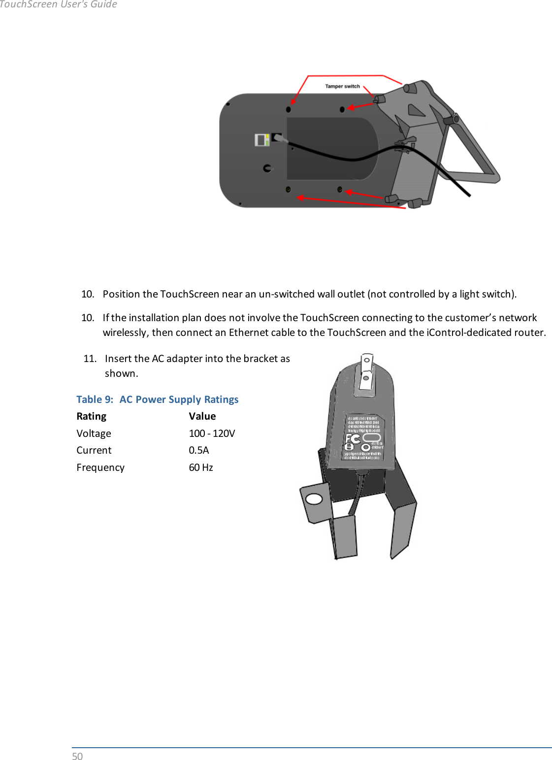5010. Position the TouchScreen near an un-switched wall outlet (not controlled by a light switch).10. If the installation plan does not involve the TouchScreen connecting to the customer’s networkwirelessly, then connect an Ethernet cable to the TouchScreen and the iControl-dedicated router.11. Insert the AC adapter into the bracket asshown.Table 9: AC Power Supply RatingsRating ValueVoltage 100 - 120VCurrent 0.5AFrequency 60 HzTouchScreen User&apos;s Guide