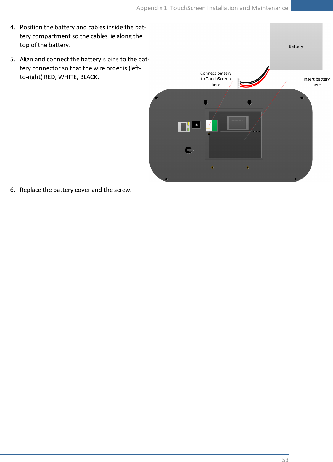 Appendix 1: TouchScreen Installation and Maintenance534. Position the battery and cables inside the bat-tery compartment so the cables lie along thetop of the battery.5. Align and connect the battery’s pins to the bat-tery connector so that the wire order is (left-to-right) RED, WHITE, BLACK.6. Replace the battery cover and the screw.