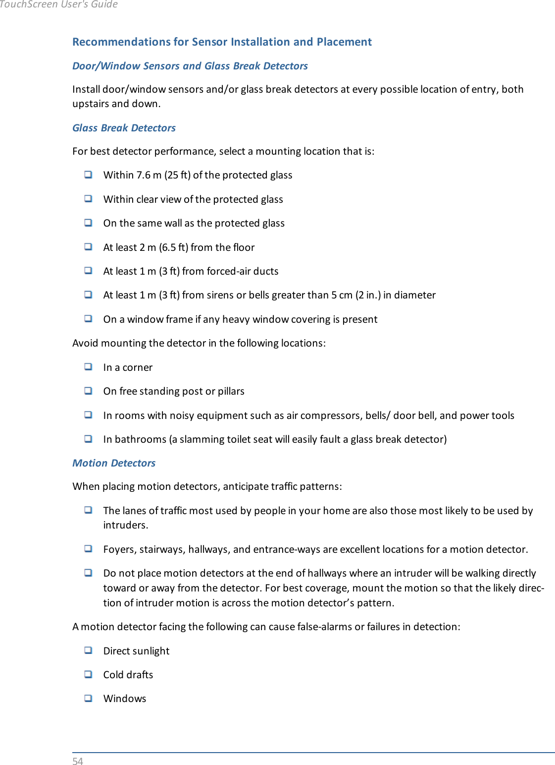 54Recommendations for Sensor Installation and PlacementDoor/Window Sensors and Glass Break DetectorsInstall door/window sensors and/or glass break detectors at every possible location of entry, bothupstairs and down.Glass Break DetectorsFor best detector performance, select a mounting location that is:Within 7.6 m (25 ft) of the protected glassWithin clear view of the protected glassOn the same wall as the protected glassAt least 2 m (6.5 ft) from the floorAt least 1 m (3 ft) from forced-air ductsAt least 1 m (3 ft) from sirens or bells greater than 5 cm (2 in.) in diameterOn a window frame if any heavy window covering is presentAvoid mounting the detector in the following locations:In a cornerOn free standing post or pillarsIn rooms with noisy equipment such as air compressors, bells/ door bell, and power toolsIn bathrooms (a slamming toilet seat will easily fault a glass break detector)Motion DetectorsWhen placing motion detectors, anticipate traffic patterns:The lanes of traffic most used by people in your home are also those most likely to be used byintruders.Foyers, stairways, hallways, and entrance-ways are excellent locations for a motion detector.Do not place motion detectors at the end of hallways where an intruder will be walking directlytoward or away from the detector. For best coverage, mount the motion so that the likely direc-tion of intruder motion is across the motion detector’s pattern.A motion detector facing the following can cause false-alarms or failures in detection:Direct sunlightCold draftsWindowsTouchScreen User&apos;s Guide