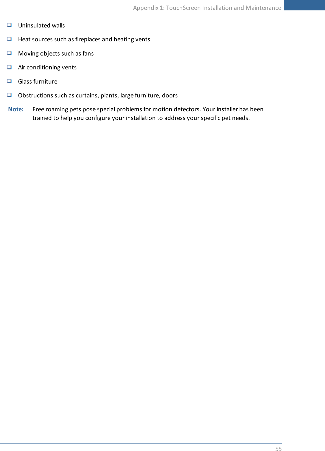 Appendix 1: TouchScreen Installation and Maintenance55Uninsulated wallsHeat sources such as fireplaces and heating ventsMoving objects such as fansAir conditioning ventsGlass furnitureObstructions such as curtains, plants, large furniture, doorsNote: Free roaming pets pose special problems for motion detectors. Your installer has beentrained to help you configure your installation to address your specific pet needs.