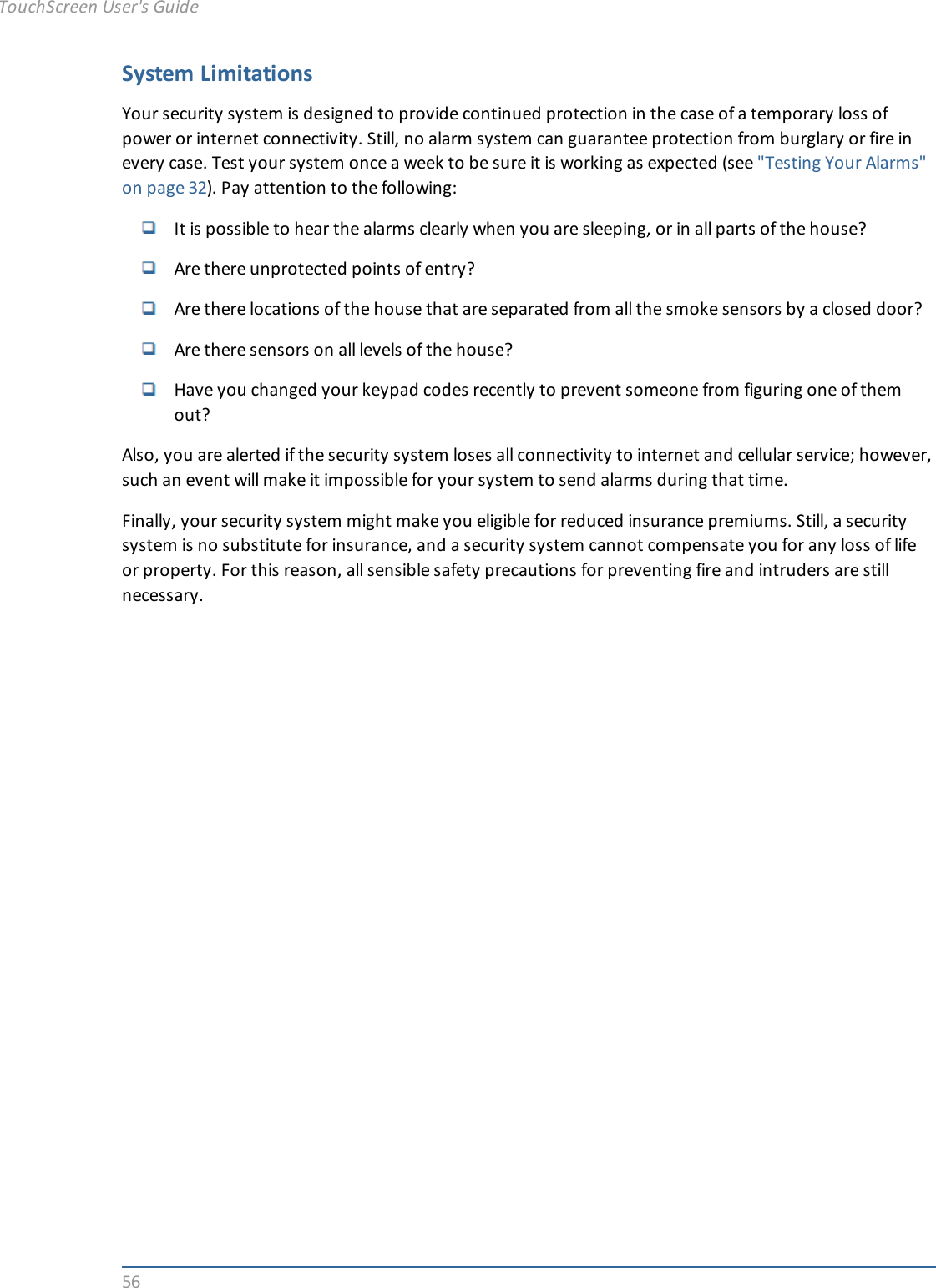 56System LimitationsYour security system is designed to provide continued protection in the case of a temporary loss ofpower or internet connectivity. Still, no alarm system can guarantee protection from burglary or fire inevery case. Test your system once a week to be sure it is working as expected (see &quot;Testing Your Alarms&quot;on page 32). Pay attention to the following:It is possible to hear the alarms clearly when you are sleeping, or in all parts of the house?Are there unprotected points of entry?Are there locations of the house that are separated from all the smoke sensors by a closed door?Are there sensors on all levels of the house?Have you changed your keypad codes recently to prevent someone from figuring one of themout?Also, you are alerted if the security system loses all connectivity to internet and cellular service; however,such an event will make it impossible for your system to send alarms during that time.Finally, your security system might make you eligible for reduced insurance premiums. Still, a securitysystem is no substitute for insurance, and a security system cannot compensate you for any loss of lifeor property. For this reason, all sensible safety precautions for preventing fire and intruders are stillnecessary.TouchScreen User&apos;s Guide