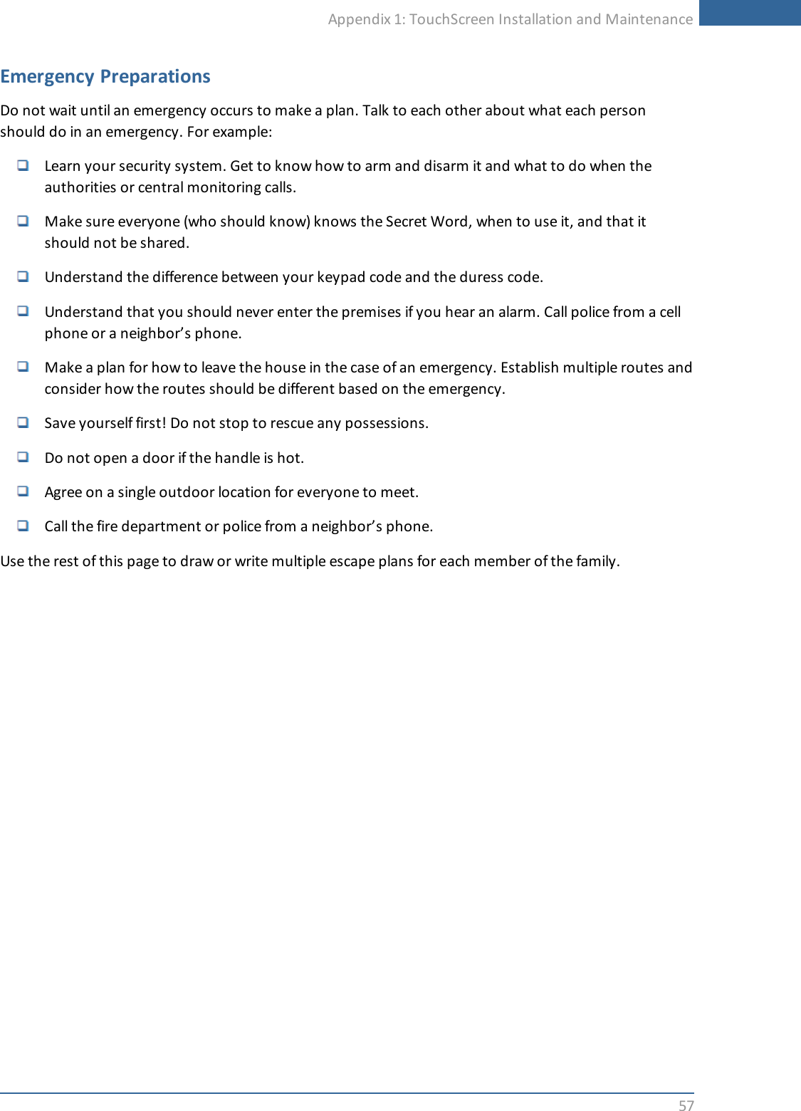Appendix 1: TouchScreen Installation and Maintenance57Emergency PreparationsDo not wait until an emergency occurs to make a plan. Talk to each other about what each personshould do in an emergency. For example:Learn your security system. Get to know how to arm and disarm it and what to do when theauthorities or central monitoring calls.Make sure everyone (who should know) knows the Secret Word, when to use it, and that itshould not be shared.Understand the difference between your keypad code and the duress code.Understand that you should never enter the premises if you hear an alarm. Call police from a cellphone or a neighbor’s phone.Make a plan for how to leave the house in the case of an emergency. Establish multiple routes andconsider how the routes should be different based on the emergency.Save yourself first! Do not stop to rescue any possessions.Do not open a door if the handle is hot.Agree on a single outdoor location for everyone to meet.Call the fire department or police from a neighbor’s phone.Use the rest of this page to draw or write multiple escape plans for each member of the family.