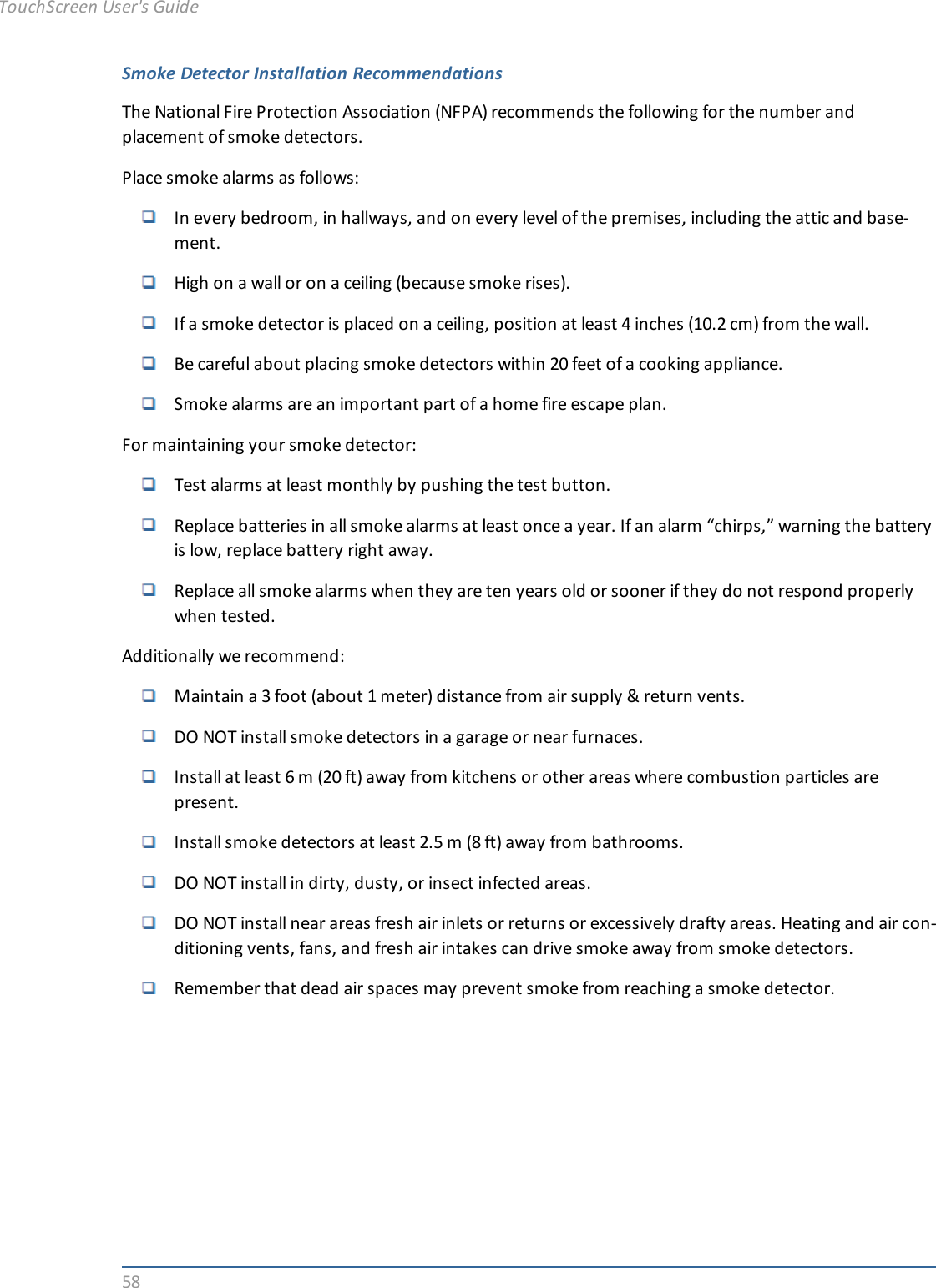 58Smoke Detector Installation RecommendationsThe National Fire Protection Association (NFPA) recommends the following for the number andplacement of smoke detectors.Place smoke alarms as follows:In every bedroom, in hallways, and on every level of the premises, including the attic and base-ment.High on a wall or on a ceiling (because smoke rises).If a smoke detector is placed on a ceiling, position at least 4 inches (10.2 cm) from the wall.Be careful about placing smoke detectors within 20 feet of a cooking appliance.Smoke alarms are an important part of a home fire escape plan.For maintaining your smoke detector:Test alarms at least monthly by pushing the test button.Replace batteries in all smoke alarms at least once a year. If an alarm “chirps,” warning the batteryis low, replace battery right away.Replace all smoke alarms when they are ten years old or sooner if they do not respond properlywhen tested.Additionally we recommend:Maintain a 3 foot (about 1 meter) distance from air supply &amp; return vents.DO NOT install smoke detectors in a garage or near furnaces.Install at least 6 m (20 ft) away from kitchens or other areas where combustion particles arepresent.Install smoke detectors at least 2.5 m (8 ft) away from bathrooms.DO NOT install in dirty, dusty, or insect infected areas.DO NOT install near areas fresh air inlets or returns or excessively drafty areas. Heating and air con-ditioning vents, fans, and fresh air intakes can drive smoke away from smoke detectors.Remember that dead air spaces may prevent smoke from reaching a smoke detector.TouchScreen User&apos;s Guide