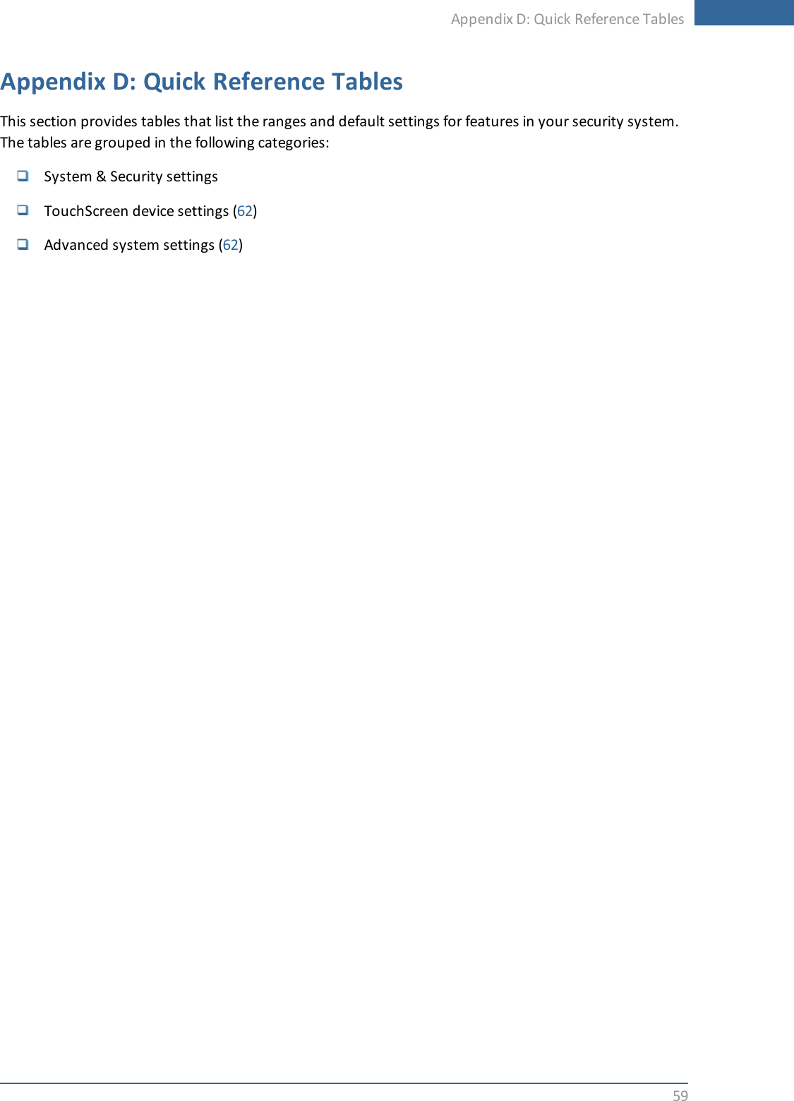 Appendix D: Quick Reference Tables59Appendix D: Quick Reference TablesThis section provides tables that list the ranges and default settings for features in your security system.The tables are grouped in the following categories:System &amp; Security settingsTouchScreen device settings (62)Advanced system settings (62)