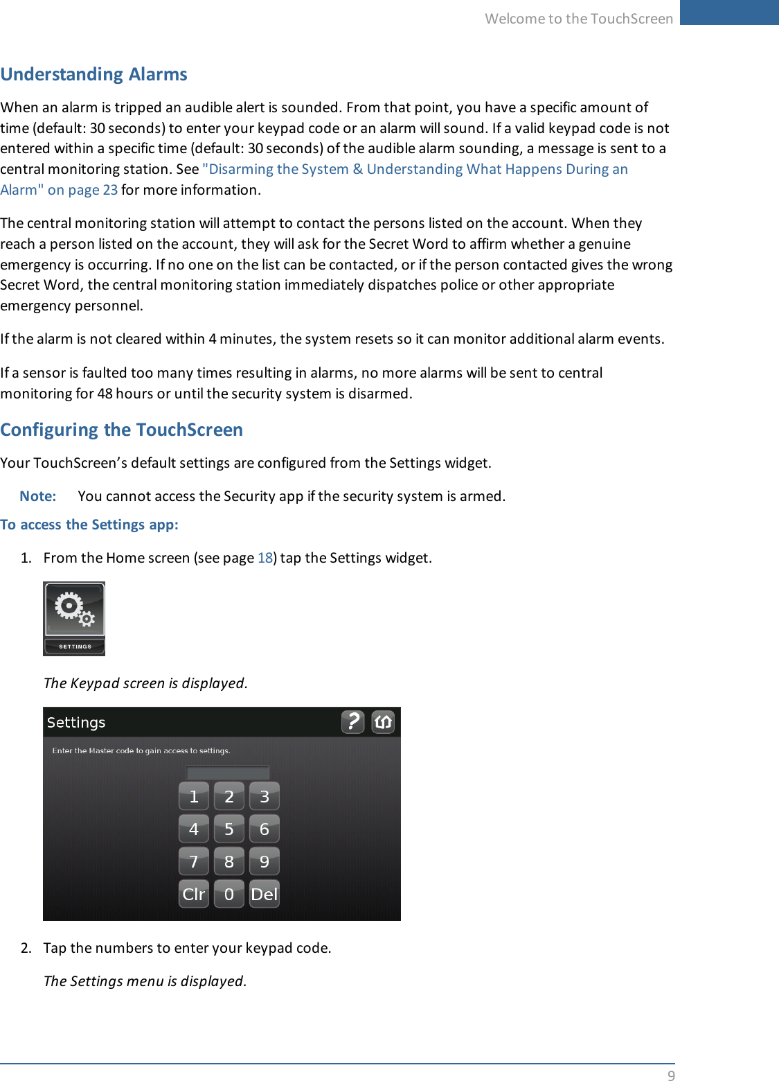 Welcome to the TouchScreen9Understanding AlarmsWhen an alarm is tripped an audible alert is sounded. From that point, you have a specific amount oftime (default: 30 seconds) to enter your keypad code or an alarm will sound. If a valid keypad code is notentered within a specific time (default: 30 seconds) of the audible alarm sounding, a message is sent to acentral monitoring station. See &quot;Disarming the System &amp; Understanding What Happens During anAlarm&quot; on page 23 for more information.The central monitoring station will attempt to contact the persons listed on the account. When theyreach a person listed on the account, they will ask for the Secret Word to affirm whether a genuineemergency is occurring. If no one on the list can be contacted, or if the person contacted gives the wrongSecret Word, the central monitoring station immediately dispatches police or other appropriateemergency personnel.If the alarm is not cleared within 4 minutes, the system resets so it can monitor additional alarm events.If a sensor is faulted too many times resulting in alarms, no more alarms will be sent to centralmonitoring for 48 hours or until the security system is disarmed.Configuring the TouchScreenYour TouchScreen’s default settings are configured from the Settings widget.Note: You cannot access the Security app if the security system is armed.To access the Settings app:1. From the Home screen (see page 18) tap the Settings widget.The Keypad screen is displayed.2. Tap the numbers to enter your keypad code.The Settings menu is displayed.
